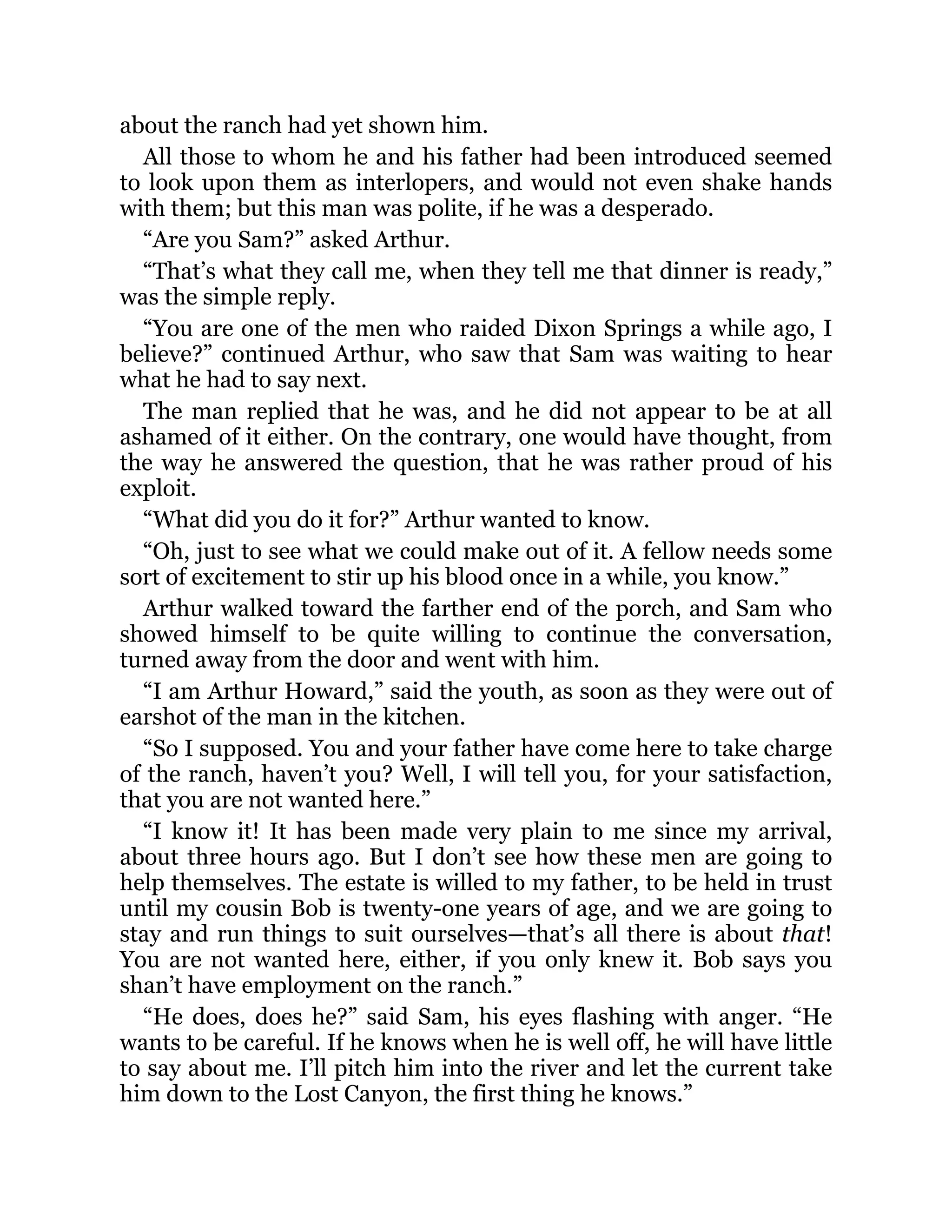 about the ranch had yet shown him.
All those to whom he and his father had been introduced seemed
to look upon them as interlopers, and would not even shake hands
with them; but this man was polite, if he was a desperado.
“Are you Sam?” asked Arthur.
“That’s what they call me, when they tell me that dinner is ready,”
was the simple reply.
“You are one of the men who raided Dixon Springs a while ago, I
believe?” continued Arthur, who saw that Sam was waiting to hear
what he had to say next.
The man replied that he was, and he did not appear to be at all
ashamed of it either. On the contrary, one would have thought, from
the way he answered the question, that he was rather proud of his
exploit.
“What did you do it for?” Arthur wanted to know.
“Oh, just to see what we could make out of it. A fellow needs some
sort of excitement to stir up his blood once in a while, you know.”
Arthur walked toward the farther end of the porch, and Sam who
showed himself to be quite willing to continue the conversation,
turned away from the door and went with him.
“I am Arthur Howard,” said the youth, as soon as they were out of
earshot of the man in the kitchen.
“So I supposed. You and your father have come here to take charge
of the ranch, haven’t you? Well, I will tell you, for your satisfaction,
that you are not wanted here.”
“I know it! It has been made very plain to me since my arrival,
about three hours ago. But I don’t see how these men are going to
help themselves. The estate is willed to my father, to be held in trust
until my cousin Bob is twenty-one years of age, and we are going to
stay and run things to suit ourselves—that’s all there is about that!
You are not wanted here, either, if you only knew it. Bob says you
shan’t have employment on the ranch.”
“He does, does he?” said Sam, his eyes flashing with anger. “He
wants to be careful. If he knows when he is well off, he will have little
to say about me. I’ll pitch him into the river and let the current take
him down to the Lost Canyon, the first thing he knows.”
 