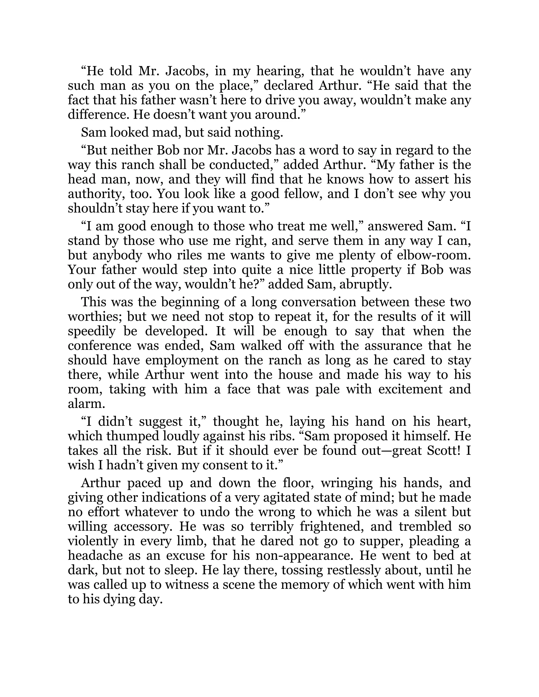 “He told Mr. Jacobs, in my hearing, that he wouldn’t have any
such man as you on the place,” declared Arthur. “He said that the
fact that his father wasn’t here to drive you away, wouldn’t make any
difference. He doesn’t want you around.”
Sam looked mad, but said nothing.
“But neither Bob nor Mr. Jacobs has a word to say in regard to the
way this ranch shall be conducted,” added Arthur. “My father is the
head man, now, and they will find that he knows how to assert his
authority, too. You look like a good fellow, and I don’t see why you
shouldn’t stay here if you want to.”
“I am good enough to those who treat me well,” answered Sam. “I
stand by those who use me right, and serve them in any way I can,
but anybody who riles me wants to give me plenty of elbow-room.
Your father would step into quite a nice little property if Bob was
only out of the way, wouldn’t he?” added Sam, abruptly.
This was the beginning of a long conversation between these two
worthies; but we need not stop to repeat it, for the results of it will
speedily be developed. It will be enough to say that when the
conference was ended, Sam walked off with the assurance that he
should have employment on the ranch as long as he cared to stay
there, while Arthur went into the house and made his way to his
room, taking with him a face that was pale with excitement and
alarm.
“I didn’t suggest it,” thought he, laying his hand on his heart,
which thumped loudly against his ribs. “Sam proposed it himself. He
takes all the risk. But if it should ever be found out—great Scott! I
wish I hadn’t given my consent to it.”
Arthur paced up and down the floor, wringing his hands, and
giving other indications of a very agitated state of mind; but he made
no effort whatever to undo the wrong to which he was a silent but
willing accessory. He was so terribly frightened, and trembled so
violently in every limb, that he dared not go to supper, pleading a
headache as an excuse for his non-appearance. He went to bed at
dark, but not to sleep. He lay there, tossing restlessly about, until he
was called up to witness a scene the memory of which went with him
to his dying day.
 