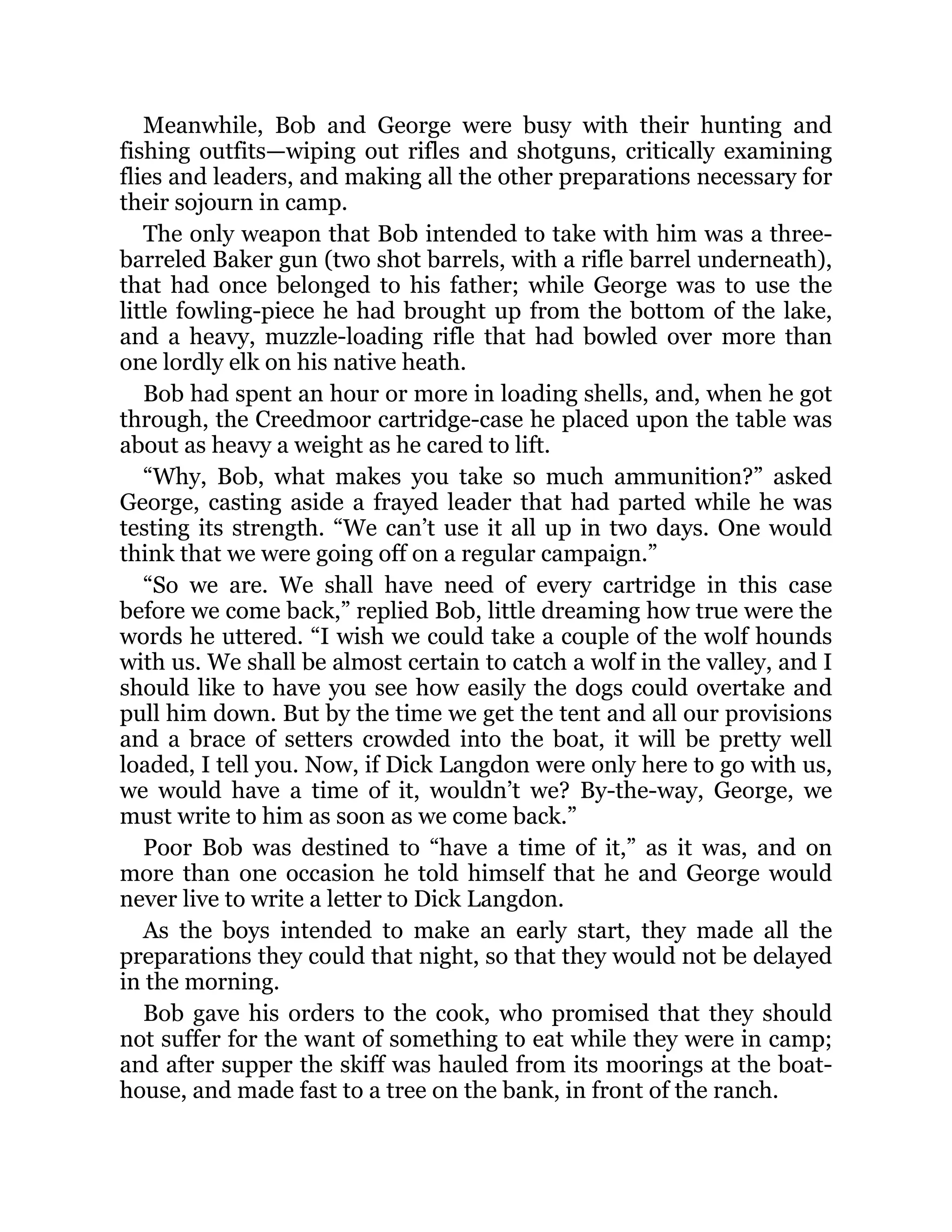 Meanwhile, Bob and George were busy with their hunting and
fishing outfits—wiping out rifles and shotguns, critically examining
flies and leaders, and making all the other preparations necessary for
their sojourn in camp.
The only weapon that Bob intended to take with him was a three-
barreled Baker gun (two shot barrels, with a rifle barrel underneath),
that had once belonged to his father; while George was to use the
little fowling-piece he had brought up from the bottom of the lake,
and a heavy, muzzle-loading rifle that had bowled over more than
one lordly elk on his native heath.
Bob had spent an hour or more in loading shells, and, when he got
through, the Creedmoor cartridge-case he placed upon the table was
about as heavy a weight as he cared to lift.
“Why, Bob, what makes you take so much ammunition?” asked
George, casting aside a frayed leader that had parted while he was
testing its strength. “We can’t use it all up in two days. One would
think that we were going off on a regular campaign.”
“So we are. We shall have need of every cartridge in this case
before we come back,” replied Bob, little dreaming how true were the
words he uttered. “I wish we could take a couple of the wolf hounds
with us. We shall be almost certain to catch a wolf in the valley, and I
should like to have you see how easily the dogs could overtake and
pull him down. But by the time we get the tent and all our provisions
and a brace of setters crowded into the boat, it will be pretty well
loaded, I tell you. Now, if Dick Langdon were only here to go with us,
we would have a time of it, wouldn’t we? By-the-way, George, we
must write to him as soon as we come back.”
Poor Bob was destined to “have a time of it,” as it was, and on
more than one occasion he told himself that he and George would
never live to write a letter to Dick Langdon.
As the boys intended to make an early start, they made all the
preparations they could that night, so that they would not be delayed
in the morning.
Bob gave his orders to the cook, who promised that they should
not suffer for the want of something to eat while they were in camp;
and after supper the skiff was hauled from its moorings at the boat-
house, and made fast to a tree on the bank, in front of the ranch.
 