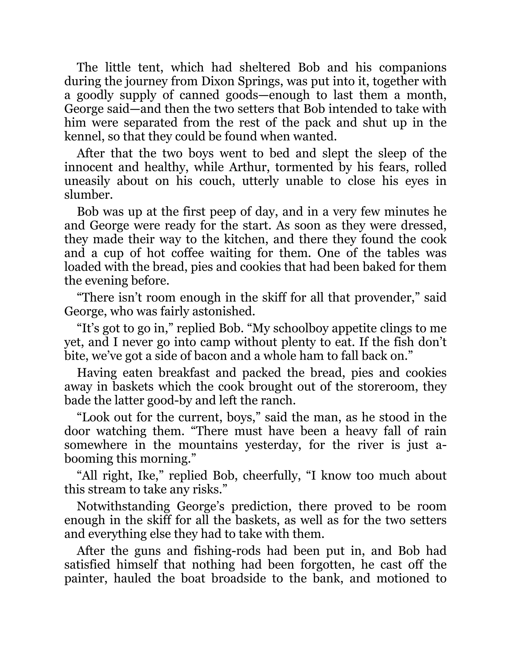 The little tent, which had sheltered Bob and his companions
during the journey from Dixon Springs, was put into it, together with
a goodly supply of canned goods—enough to last them a month,
George said—and then the two setters that Bob intended to take with
him were separated from the rest of the pack and shut up in the
kennel, so that they could be found when wanted.
After that the two boys went to bed and slept the sleep of the
innocent and healthy, while Arthur, tormented by his fears, rolled
uneasily about on his couch, utterly unable to close his eyes in
slumber.
Bob was up at the first peep of day, and in a very few minutes he
and George were ready for the start. As soon as they were dressed,
they made their way to the kitchen, and there they found the cook
and a cup of hot coffee waiting for them. One of the tables was
loaded with the bread, pies and cookies that had been baked for them
the evening before.
“There isn’t room enough in the skiff for all that provender,” said
George, who was fairly astonished.
“It’s got to go in,” replied Bob. “My schoolboy appetite clings to me
yet, and I never go into camp without plenty to eat. If the fish don’t
bite, we’ve got a side of bacon and a whole ham to fall back on.”
Having eaten breakfast and packed the bread, pies and cookies
away in baskets which the cook brought out of the storeroom, they
bade the latter good-by and left the ranch.
“Look out for the current, boys,” said the man, as he stood in the
door watching them. “There must have been a heavy fall of rain
somewhere in the mountains yesterday, for the river is just a-
booming this morning.”
“All right, Ike,” replied Bob, cheerfully, “I know too much about
this stream to take any risks.”
Notwithstanding George’s prediction, there proved to be room
enough in the skiff for all the baskets, as well as for the two setters
and everything else they had to take with them.
After the guns and fishing-rods had been put in, and Bob had
satisfied himself that nothing had been forgotten, he cast off the
painter, hauled the boat broadside to the bank, and motioned to
 