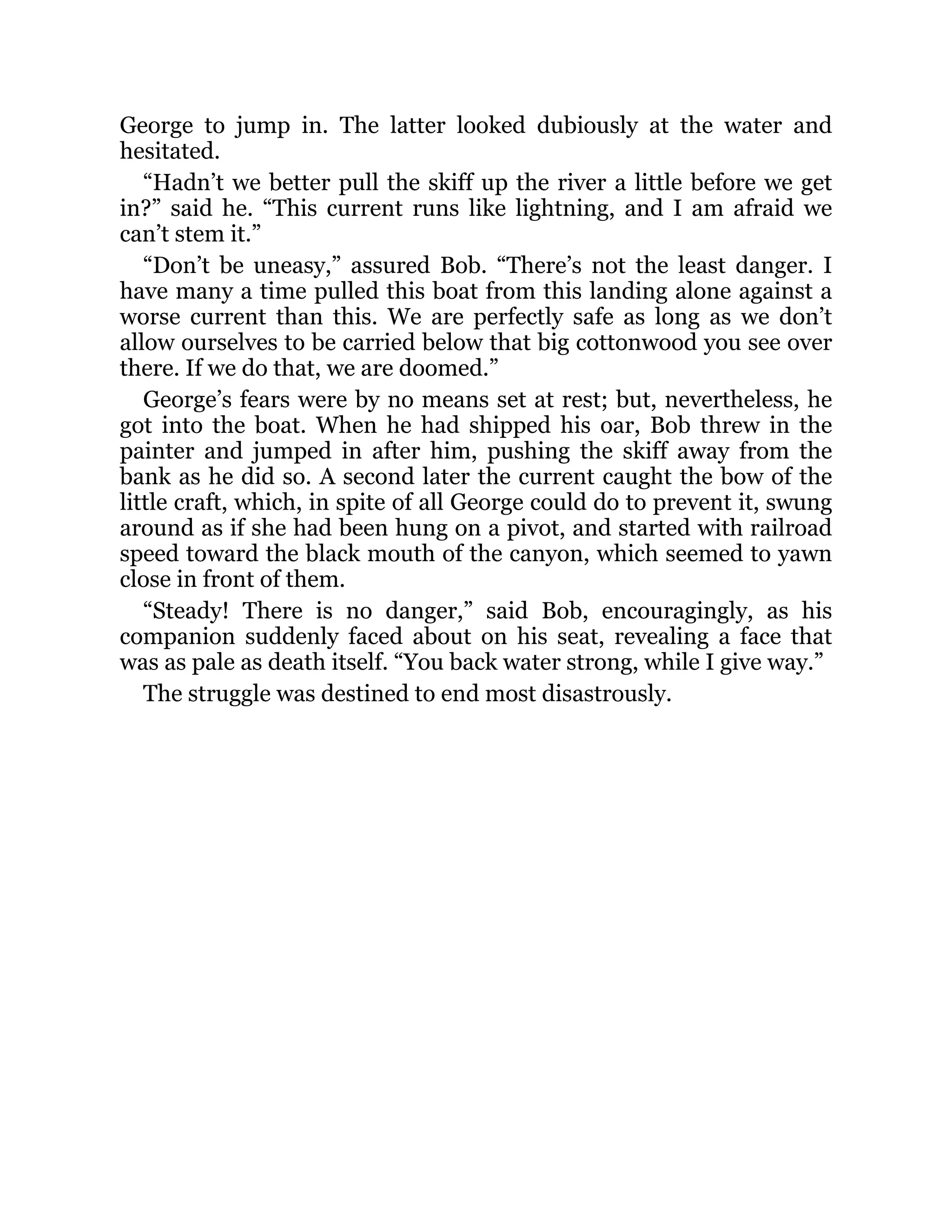 George to jump in. The latter looked dubiously at the water and
hesitated.
“Hadn’t we better pull the skiff up the river a little before we get
in?” said he. “This current runs like lightning, and I am afraid we
can’t stem it.”
“Don’t be uneasy,” assured Bob. “There’s not the least danger. I
have many a time pulled this boat from this landing alone against a
worse current than this. We are perfectly safe as long as we don’t
allow ourselves to be carried below that big cottonwood you see over
there. If we do that, we are doomed.”
George’s fears were by no means set at rest; but, nevertheless, he
got into the boat. When he had shipped his oar, Bob threw in the
painter and jumped in after him, pushing the skiff away from the
bank as he did so. A second later the current caught the bow of the
little craft, which, in spite of all George could do to prevent it, swung
around as if she had been hung on a pivot, and started with railroad
speed toward the black mouth of the canyon, which seemed to yawn
close in front of them.
“Steady! There is no danger,” said Bob, encouragingly, as his
companion suddenly faced about on his seat, revealing a face that
was as pale as death itself. “You back water strong, while I give way.”
The struggle was destined to end most disastrously.
 