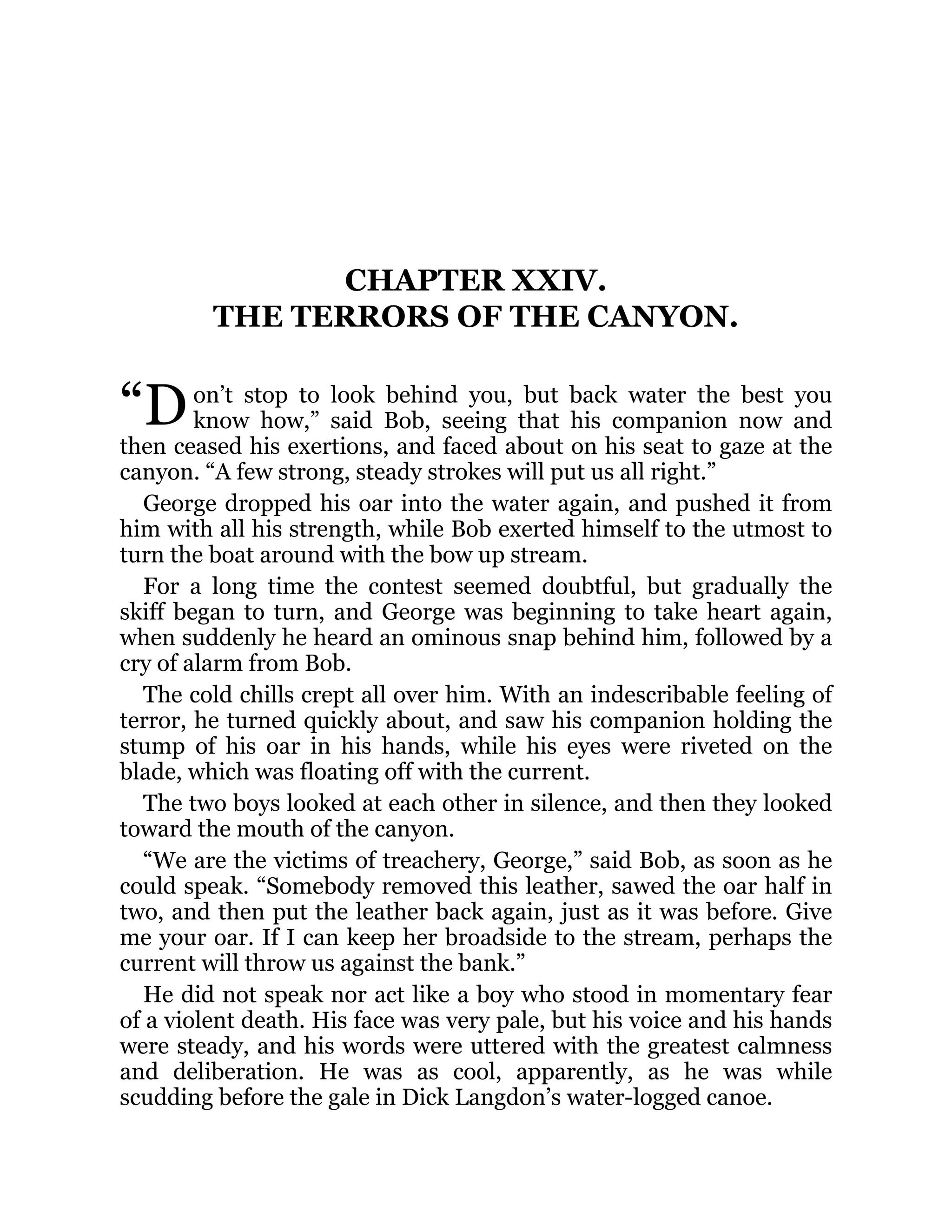 “D
CHAPTER XXIV.
THE TERRORS OF THE CANYON.
on’t stop to look behind you, but back water the best you
know how,” said Bob, seeing that his companion now and
then ceased his exertions, and faced about on his seat to gaze at the
canyon. “A few strong, steady strokes will put us all right.”
George dropped his oar into the water again, and pushed it from
him with all his strength, while Bob exerted himself to the utmost to
turn the boat around with the bow up stream.
For a long time the contest seemed doubtful, but gradually the
skiff began to turn, and George was beginning to take heart again,
when suddenly he heard an ominous snap behind him, followed by a
cry of alarm from Bob.
The cold chills crept all over him. With an indescribable feeling of
terror, he turned quickly about, and saw his companion holding the
stump of his oar in his hands, while his eyes were riveted on the
blade, which was floating off with the current.
The two boys looked at each other in silence, and then they looked
toward the mouth of the canyon.
“We are the victims of treachery, George,” said Bob, as soon as he
could speak. “Somebody removed this leather, sawed the oar half in
two, and then put the leather back again, just as it was before. Give
me your oar. If I can keep her broadside to the stream, perhaps the
current will throw us against the bank.”
He did not speak nor act like a boy who stood in momentary fear
of a violent death. His face was very pale, but his voice and his hands
were steady, and his words were uttered with the greatest calmness
and deliberation. He was as cool, apparently, as he was while
scudding before the gale in Dick Langdon’s water-logged canoe.
 
