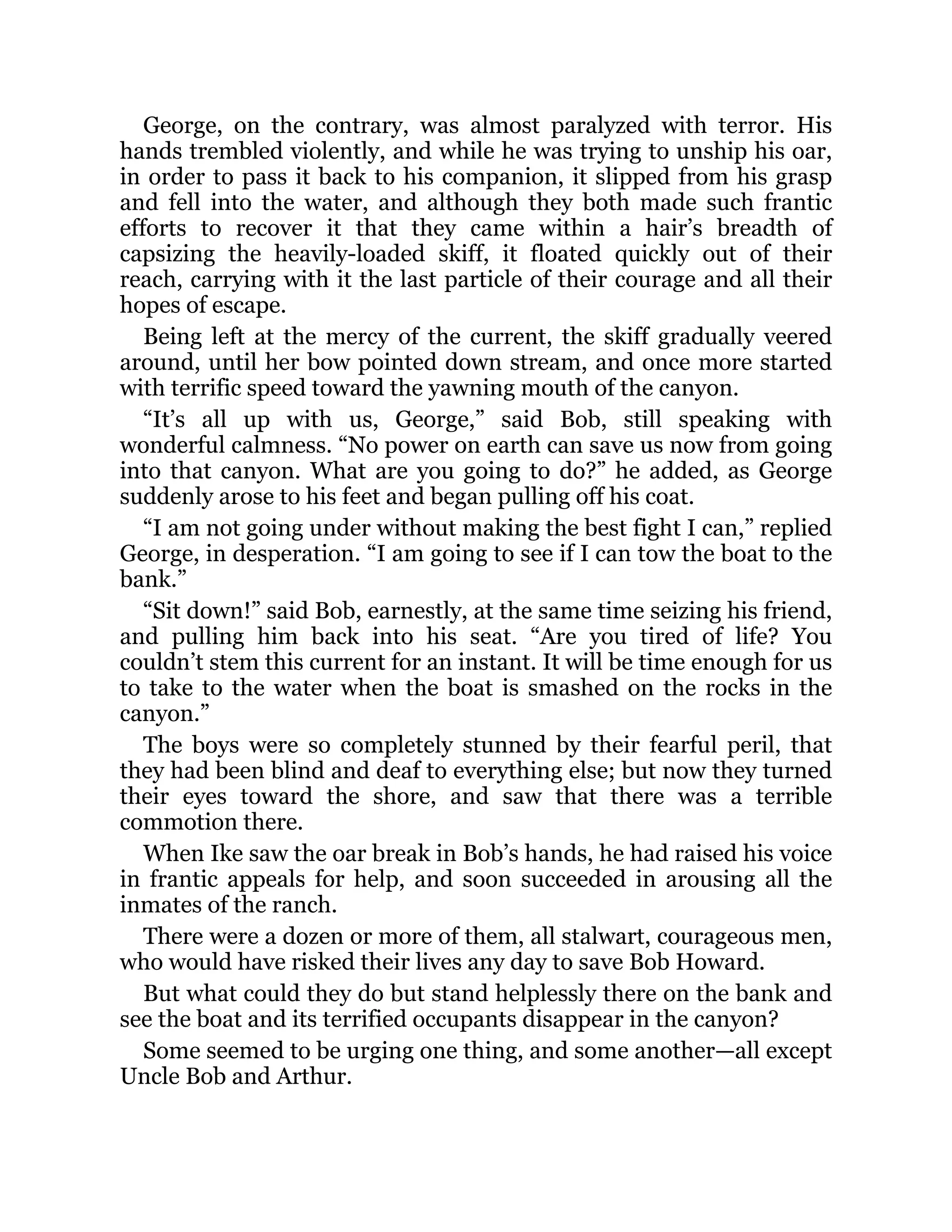 George, on the contrary, was almost paralyzed with terror. His
hands trembled violently, and while he was trying to unship his oar,
in order to pass it back to his companion, it slipped from his grasp
and fell into the water, and although they both made such frantic
efforts to recover it that they came within a hair’s breadth of
capsizing the heavily-loaded skiff, it floated quickly out of their
reach, carrying with it the last particle of their courage and all their
hopes of escape.
Being left at the mercy of the current, the skiff gradually veered
around, until her bow pointed down stream, and once more started
with terrific speed toward the yawning mouth of the canyon.
“It’s all up with us, George,” said Bob, still speaking with
wonderful calmness. “No power on earth can save us now from going
into that canyon. What are you going to do?” he added, as George
suddenly arose to his feet and began pulling off his coat.
“I am not going under without making the best fight I can,” replied
George, in desperation. “I am going to see if I can tow the boat to the
bank.”
“Sit down!” said Bob, earnestly, at the same time seizing his friend,
and pulling him back into his seat. “Are you tired of life? You
couldn’t stem this current for an instant. It will be time enough for us
to take to the water when the boat is smashed on the rocks in the
canyon.”
The boys were so completely stunned by their fearful peril, that
they had been blind and deaf to everything else; but now they turned
their eyes toward the shore, and saw that there was a terrible
commotion there.
When Ike saw the oar break in Bob’s hands, he had raised his voice
in frantic appeals for help, and soon succeeded in arousing all the
inmates of the ranch.
There were a dozen or more of them, all stalwart, courageous men,
who would have risked their lives any day to save Bob Howard.
But what could they do but stand helplessly there on the bank and
see the boat and its terrified occupants disappear in the canyon?
Some seemed to be urging one thing, and some another—all except
Uncle Bob and Arthur.
 
