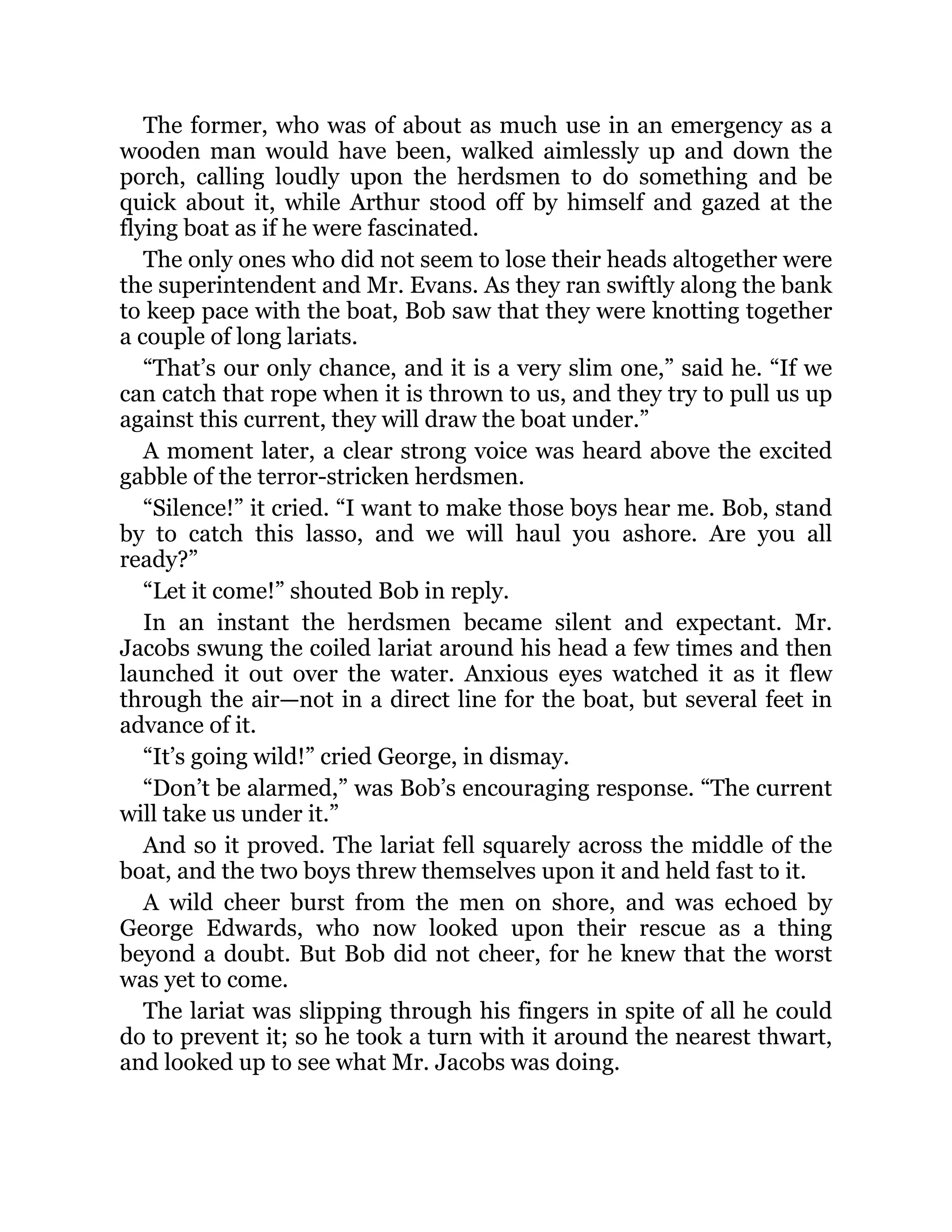 The former, who was of about as much use in an emergency as a
wooden man would have been, walked aimlessly up and down the
porch, calling loudly upon the herdsmen to do something and be
quick about it, while Arthur stood off by himself and gazed at the
flying boat as if he were fascinated.
The only ones who did not seem to lose their heads altogether were
the superintendent and Mr. Evans. As they ran swiftly along the bank
to keep pace with the boat, Bob saw that they were knotting together
a couple of long lariats.
“That’s our only chance, and it is a very slim one,” said he. “If we
can catch that rope when it is thrown to us, and they try to pull us up
against this current, they will draw the boat under.”
A moment later, a clear strong voice was heard above the excited
gabble of the terror-stricken herdsmen.
“Silence!” it cried. “I want to make those boys hear me. Bob, stand
by to catch this lasso, and we will haul you ashore. Are you all
ready?”
“Let it come!” shouted Bob in reply.
In an instant the herdsmen became silent and expectant. Mr.
Jacobs swung the coiled lariat around his head a few times and then
launched it out over the water. Anxious eyes watched it as it flew
through the air—not in a direct line for the boat, but several feet in
advance of it.
“It’s going wild!” cried George, in dismay.
“Don’t be alarmed,” was Bob’s encouraging response. “The current
will take us under it.”
And so it proved. The lariat fell squarely across the middle of the
boat, and the two boys threw themselves upon it and held fast to it.
A wild cheer burst from the men on shore, and was echoed by
George Edwards, who now looked upon their rescue as a thing
beyond a doubt. But Bob did not cheer, for he knew that the worst
was yet to come.
The lariat was slipping through his fingers in spite of all he could
do to prevent it; so he took a turn with it around the nearest thwart,
and looked up to see what Mr. Jacobs was doing.
 