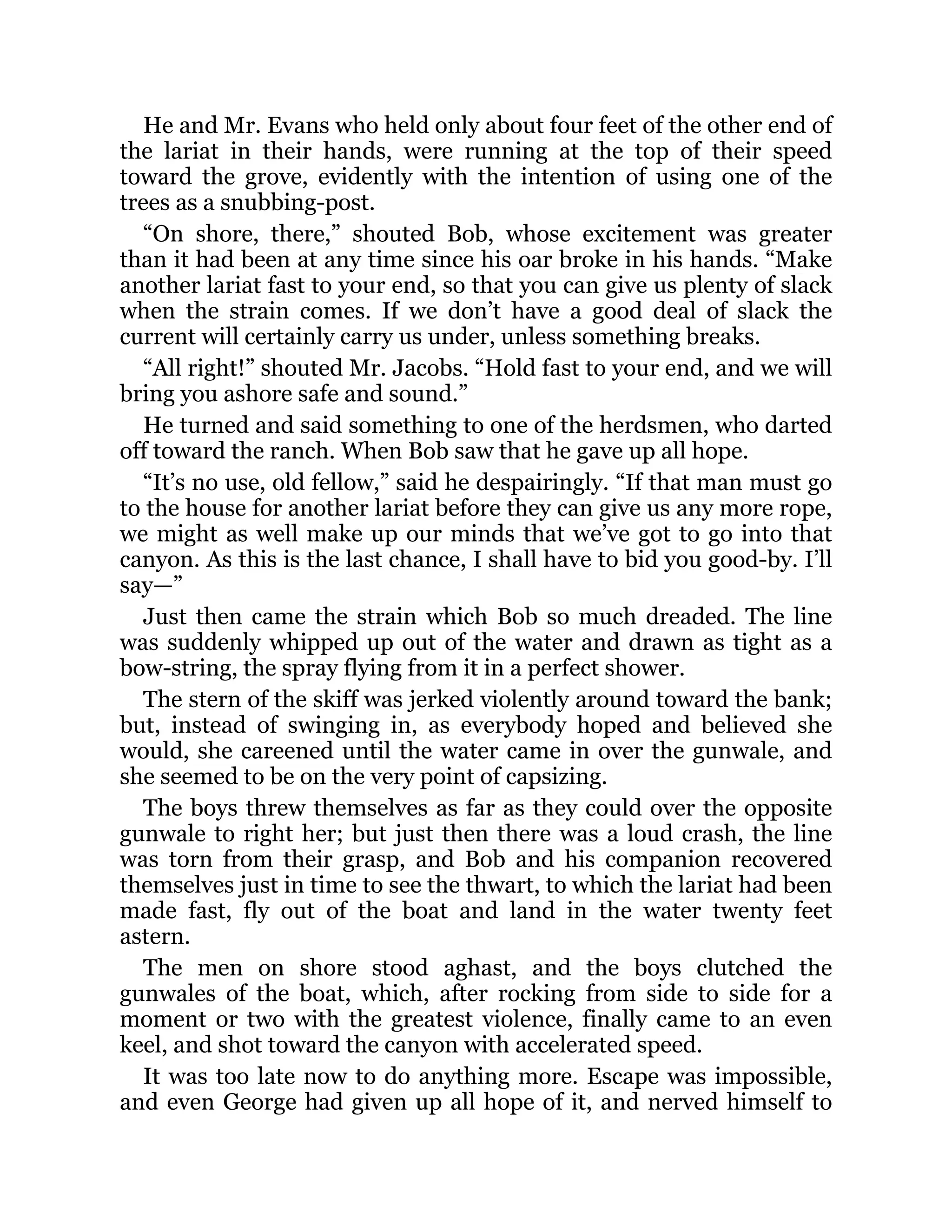 He and Mr. Evans who held only about four feet of the other end of
the lariat in their hands, were running at the top of their speed
toward the grove, evidently with the intention of using one of the
trees as a snubbing-post.
“On shore, there,” shouted Bob, whose excitement was greater
than it had been at any time since his oar broke in his hands. “Make
another lariat fast to your end, so that you can give us plenty of slack
when the strain comes. If we don’t have a good deal of slack the
current will certainly carry us under, unless something breaks.
“All right!” shouted Mr. Jacobs. “Hold fast to your end, and we will
bring you ashore safe and sound.”
He turned and said something to one of the herdsmen, who darted
off toward the ranch. When Bob saw that he gave up all hope.
“It’s no use, old fellow,” said he despairingly. “If that man must go
to the house for another lariat before they can give us any more rope,
we might as well make up our minds that we’ve got to go into that
canyon. As this is the last chance, I shall have to bid you good-by. I’ll
say—”
Just then came the strain which Bob so much dreaded. The line
was suddenly whipped up out of the water and drawn as tight as a
bow-string, the spray flying from it in a perfect shower.
The stern of the skiff was jerked violently around toward the bank;
but, instead of swinging in, as everybody hoped and believed she
would, she careened until the water came in over the gunwale, and
she seemed to be on the very point of capsizing.
The boys threw themselves as far as they could over the opposite
gunwale to right her; but just then there was a loud crash, the line
was torn from their grasp, and Bob and his companion recovered
themselves just in time to see the thwart, to which the lariat had been
made fast, fly out of the boat and land in the water twenty feet
astern.
The men on shore stood aghast, and the boys clutched the
gunwales of the boat, which, after rocking from side to side for a
moment or two with the greatest violence, finally came to an even
keel, and shot toward the canyon with accelerated speed.
It was too late now to do anything more. Escape was impossible,
and even George had given up all hope of it, and nerved himself to
 