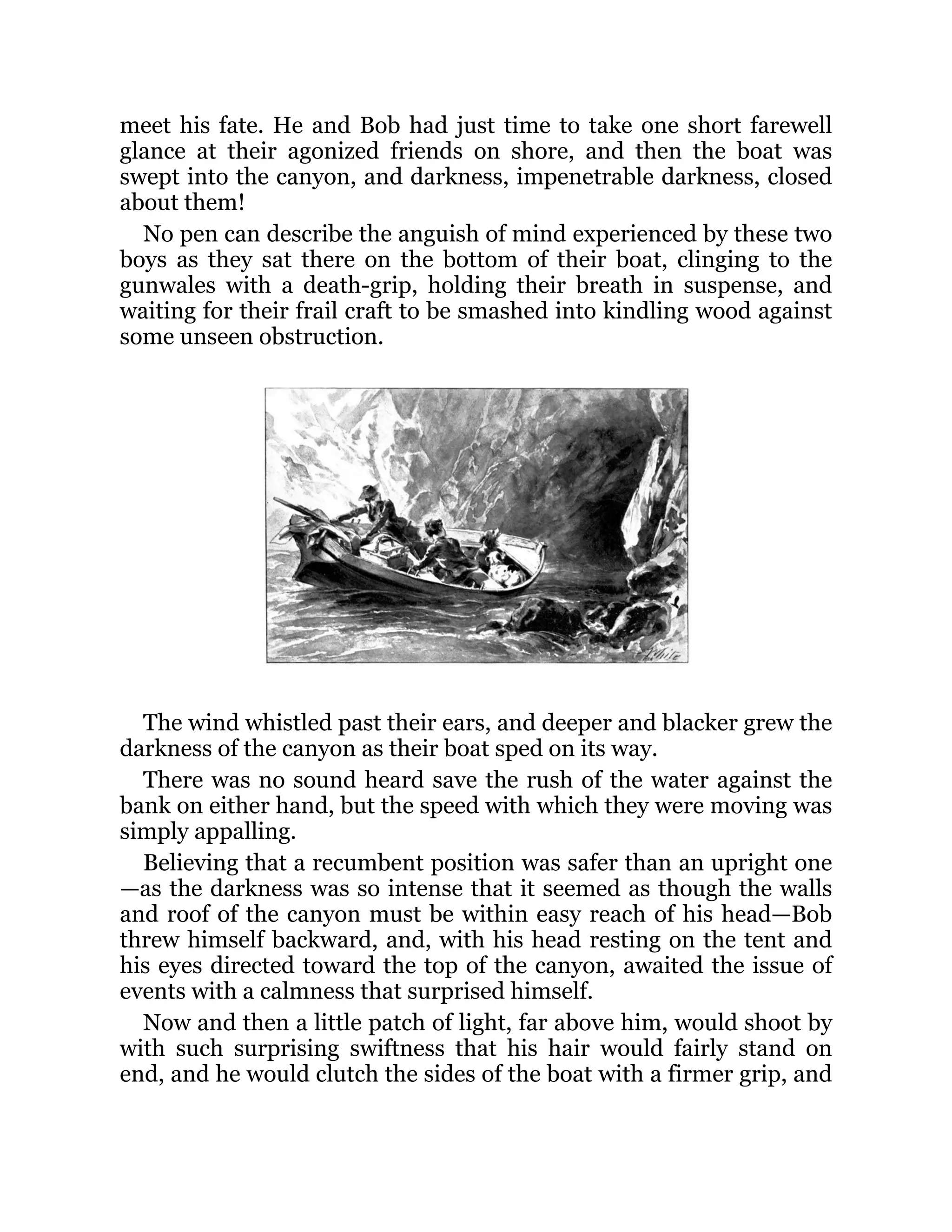 meet his fate. He and Bob had just time to take one short farewell
glance at their agonized friends on shore, and then the boat was
swept into the canyon, and darkness, impenetrable darkness, closed
about them!
No pen can describe the anguish of mind experienced by these two
boys as they sat there on the bottom of their boat, clinging to the
gunwales with a death-grip, holding their breath in suspense, and
waiting for their frail craft to be smashed into kindling wood against
some unseen obstruction.
The wind whistled past their ears, and deeper and blacker grew the
darkness of the canyon as their boat sped on its way.
There was no sound heard save the rush of the water against the
bank on either hand, but the speed with which they were moving was
simply appalling.
Believing that a recumbent position was safer than an upright one
—as the darkness was so intense that it seemed as though the walls
and roof of the canyon must be within easy reach of his head—Bob
threw himself backward, and, with his head resting on the tent and
his eyes directed toward the top of the canyon, awaited the issue of
events with a calmness that surprised himself.
Now and then a little patch of light, far above him, would shoot by
with such surprising swiftness that his hair would fairly stand on
end, and he would clutch the sides of the boat with a firmer grip, and
 