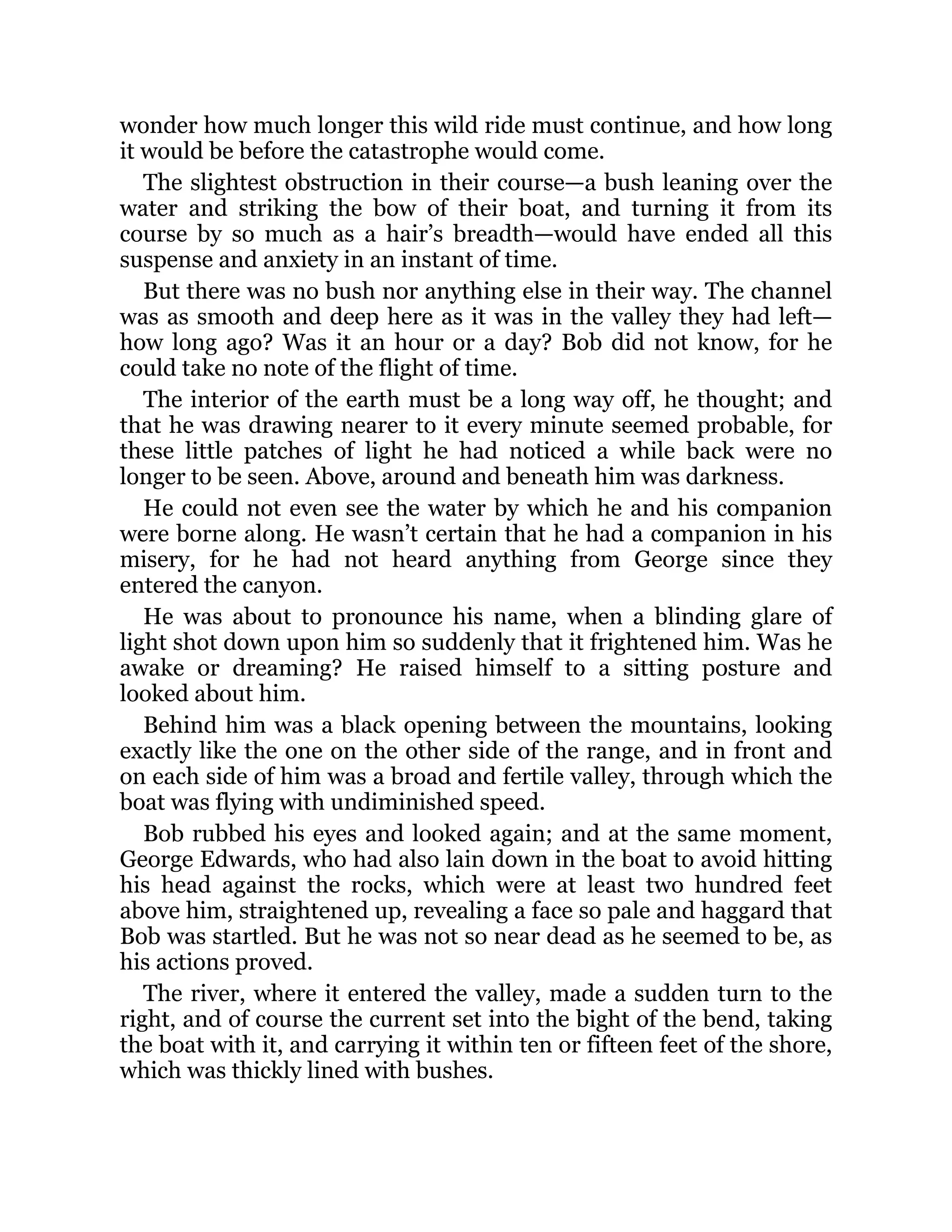 wonder how much longer this wild ride must continue, and how long
it would be before the catastrophe would come.
The slightest obstruction in their course—a bush leaning over the
water and striking the bow of their boat, and turning it from its
course by so much as a hair’s breadth—would have ended all this
suspense and anxiety in an instant of time.
But there was no bush nor anything else in their way. The channel
was as smooth and deep here as it was in the valley they had left—
how long ago? Was it an hour or a day? Bob did not know, for he
could take no note of the flight of time.
The interior of the earth must be a long way off, he thought; and
that he was drawing nearer to it every minute seemed probable, for
these little patches of light he had noticed a while back were no
longer to be seen. Above, around and beneath him was darkness.
He could not even see the water by which he and his companion
were borne along. He wasn’t certain that he had a companion in his
misery, for he had not heard anything from George since they
entered the canyon.
He was about to pronounce his name, when a blinding glare of
light shot down upon him so suddenly that it frightened him. Was he
awake or dreaming? He raised himself to a sitting posture and
looked about him.
Behind him was a black opening between the mountains, looking
exactly like the one on the other side of the range, and in front and
on each side of him was a broad and fertile valley, through which the
boat was flying with undiminished speed.
Bob rubbed his eyes and looked again; and at the same moment,
George Edwards, who had also lain down in the boat to avoid hitting
his head against the rocks, which were at least two hundred feet
above him, straightened up, revealing a face so pale and haggard that
Bob was startled. But he was not so near dead as he seemed to be, as
his actions proved.
The river, where it entered the valley, made a sudden turn to the
right, and of course the current set into the bight of the bend, taking
the boat with it, and carrying it within ten or fifteen feet of the shore,
which was thickly lined with bushes.
 