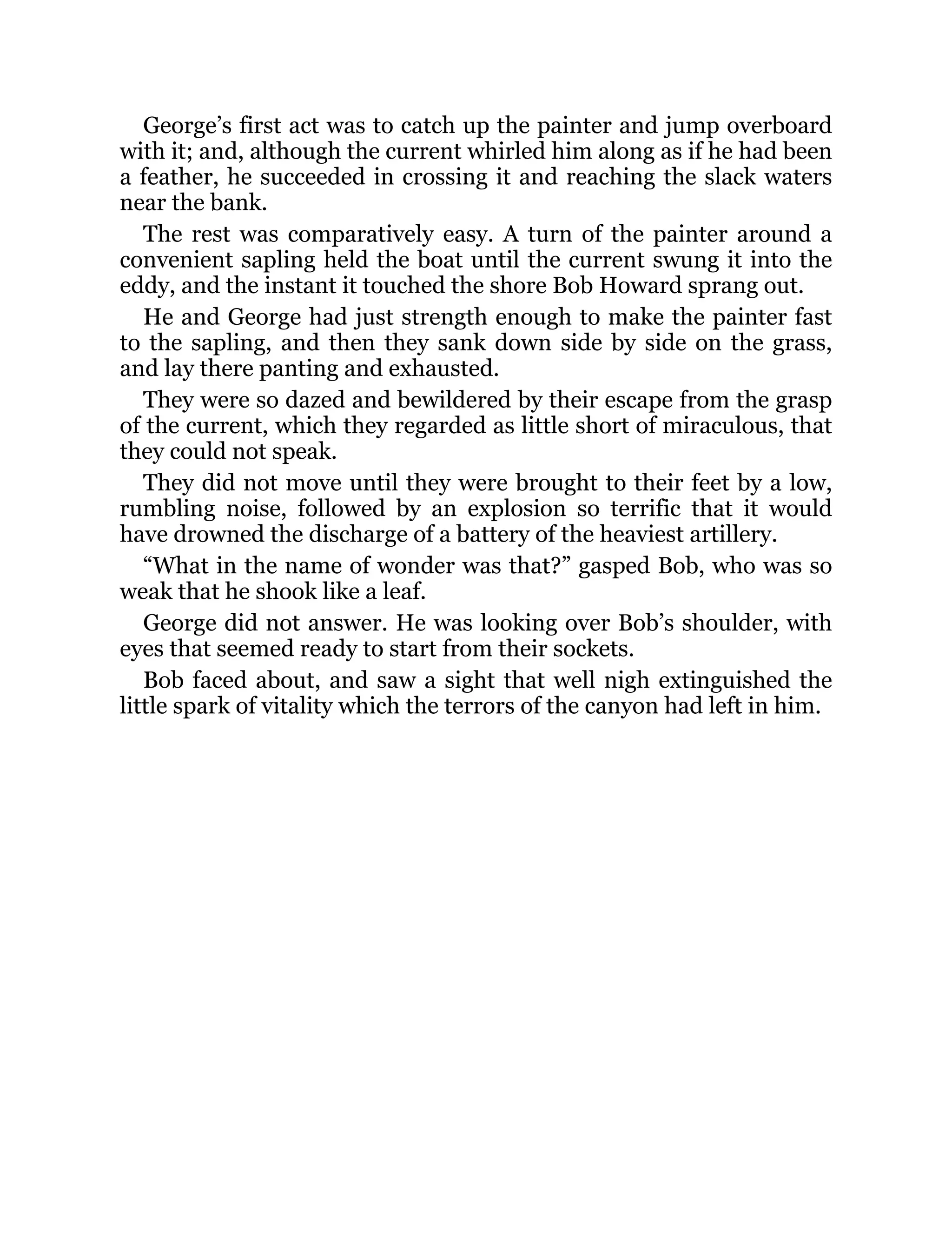 George’s first act was to catch up the painter and jump overboard
with it; and, although the current whirled him along as if he had been
a feather, he succeeded in crossing it and reaching the slack waters
near the bank.
The rest was comparatively easy. A turn of the painter around a
convenient sapling held the boat until the current swung it into the
eddy, and the instant it touched the shore Bob Howard sprang out.
He and George had just strength enough to make the painter fast
to the sapling, and then they sank down side by side on the grass,
and lay there panting and exhausted.
They were so dazed and bewildered by their escape from the grasp
of the current, which they regarded as little short of miraculous, that
they could not speak.
They did not move until they were brought to their feet by a low,
rumbling noise, followed by an explosion so terrific that it would
have drowned the discharge of a battery of the heaviest artillery.
“What in the name of wonder was that?” gasped Bob, who was so
weak that he shook like a leaf.
George did not answer. He was looking over Bob’s shoulder, with
eyes that seemed ready to start from their sockets.
Bob faced about, and saw a sight that well nigh extinguished the
little spark of vitality which the terrors of the canyon had left in him.
 