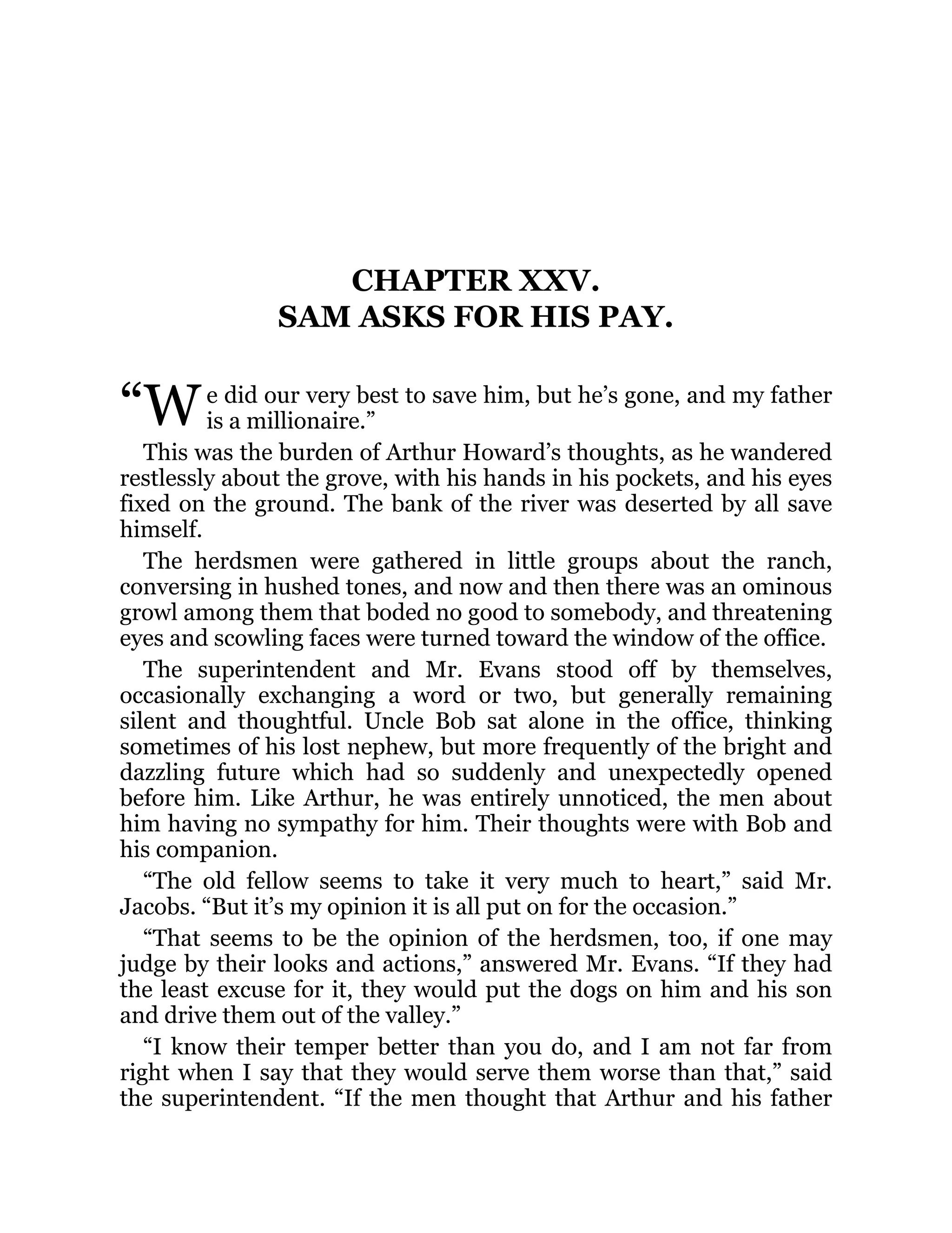 “W
CHAPTER XXV.
SAM ASKS FOR HIS PAY.
e did our very best to save him, but he’s gone, and my father
is a millionaire.”
This was the burden of Arthur Howard’s thoughts, as he wandered
restlessly about the grove, with his hands in his pockets, and his eyes
fixed on the ground. The bank of the river was deserted by all save
himself.
The herdsmen were gathered in little groups about the ranch,
conversing in hushed tones, and now and then there was an ominous
growl among them that boded no good to somebody, and threatening
eyes and scowling faces were turned toward the window of the office.
The superintendent and Mr. Evans stood off by themselves,
occasionally exchanging a word or two, but generally remaining
silent and thoughtful. Uncle Bob sat alone in the office, thinking
sometimes of his lost nephew, but more frequently of the bright and
dazzling future which had so suddenly and unexpectedly opened
before him. Like Arthur, he was entirely unnoticed, the men about
him having no sympathy for him. Their thoughts were with Bob and
his companion.
“The old fellow seems to take it very much to heart,” said Mr.
Jacobs. “But it’s my opinion it is all put on for the occasion.”
“That seems to be the opinion of the herdsmen, too, if one may
judge by their looks and actions,” answered Mr. Evans. “If they had
the least excuse for it, they would put the dogs on him and his son
and drive them out of the valley.”
“I know their temper better than you do, and I am not far from
right when I say that they would serve them worse than that,” said
the superintendent. “If the men thought that Arthur and his father
 