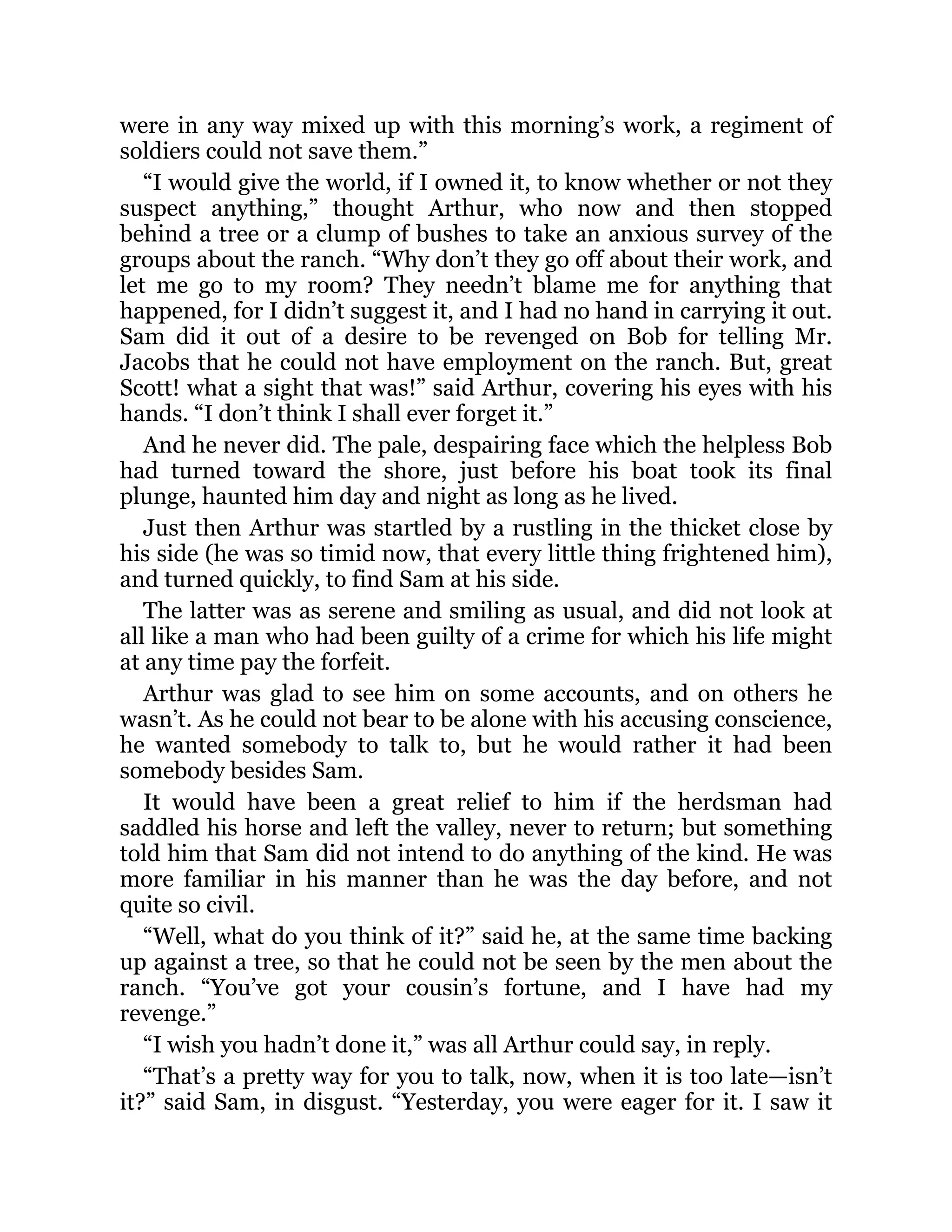 were in any way mixed up with this morning’s work, a regiment of
soldiers could not save them.”
“I would give the world, if I owned it, to know whether or not they
suspect anything,” thought Arthur, who now and then stopped
behind a tree or a clump of bushes to take an anxious survey of the
groups about the ranch. “Why don’t they go off about their work, and
let me go to my room? They needn’t blame me for anything that
happened, for I didn’t suggest it, and I had no hand in carrying it out.
Sam did it out of a desire to be revenged on Bob for telling Mr.
Jacobs that he could not have employment on the ranch. But, great
Scott! what a sight that was!” said Arthur, covering his eyes with his
hands. “I don’t think I shall ever forget it.”
And he never did. The pale, despairing face which the helpless Bob
had turned toward the shore, just before his boat took its final
plunge, haunted him day and night as long as he lived.
Just then Arthur was startled by a rustling in the thicket close by
his side (he was so timid now, that every little thing frightened him),
and turned quickly, to find Sam at his side.
The latter was as serene and smiling as usual, and did not look at
all like a man who had been guilty of a crime for which his life might
at any time pay the forfeit.
Arthur was glad to see him on some accounts, and on others he
wasn’t. As he could not bear to be alone with his accusing conscience,
he wanted somebody to talk to, but he would rather it had been
somebody besides Sam.
It would have been a great relief to him if the herdsman had
saddled his horse and left the valley, never to return; but something
told him that Sam did not intend to do anything of the kind. He was
more familiar in his manner than he was the day before, and not
quite so civil.
“Well, what do you think of it?” said he, at the same time backing
up against a tree, so that he could not be seen by the men about the
ranch. “You’ve got your cousin’s fortune, and I have had my
revenge.”
“I wish you hadn’t done it,” was all Arthur could say, in reply.
“That’s a pretty way for you to talk, now, when it is too late—isn’t
it?” said Sam, in disgust. “Yesterday, you were eager for it. I saw it
 