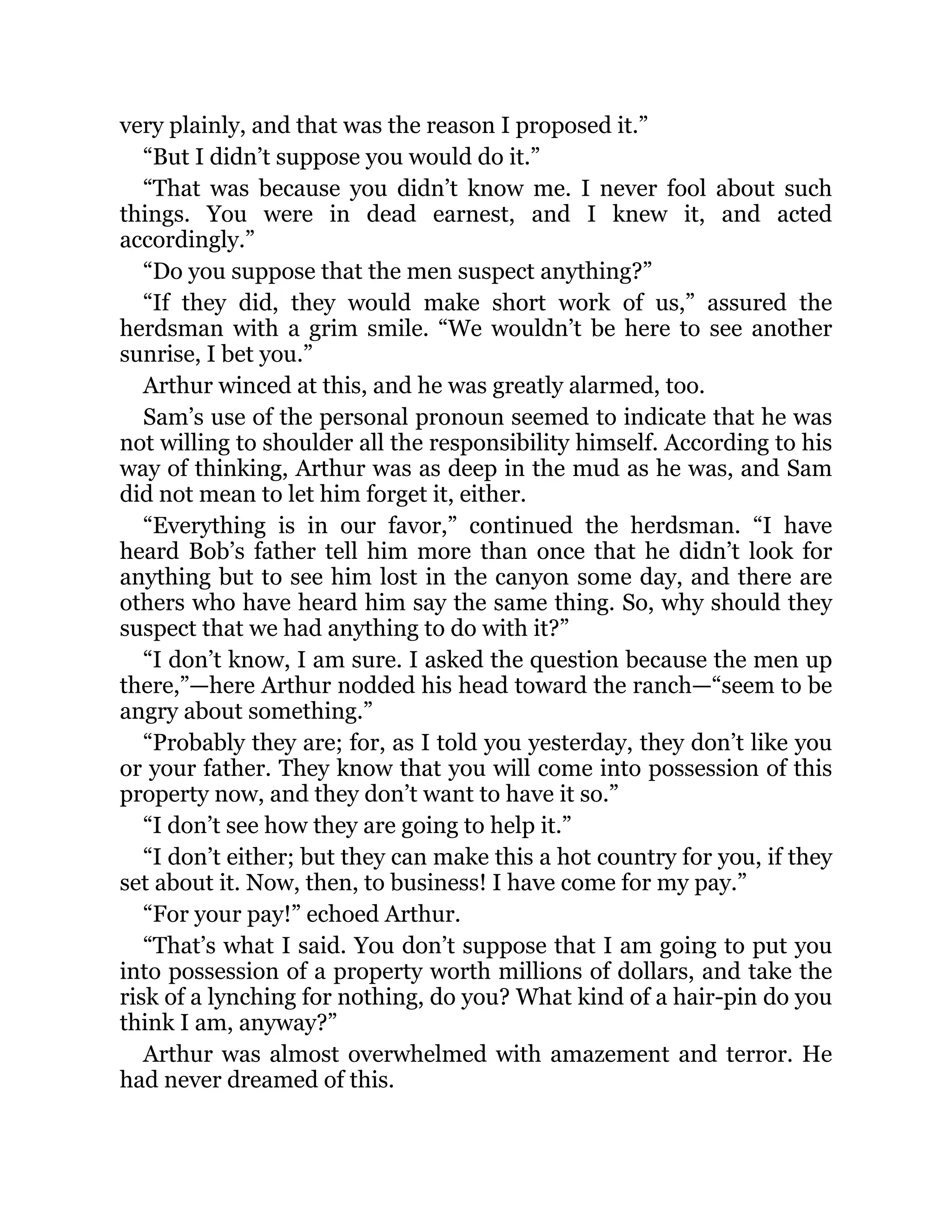 very plainly, and that was the reason I proposed it.”
“But I didn’t suppose you would do it.”
“That was because you didn’t know me. I never fool about such
things. You were in dead earnest, and I knew it, and acted
accordingly.”
“Do you suppose that the men suspect anything?”
“If they did, they would make short work of us,” assured the
herdsman with a grim smile. “We wouldn’t be here to see another
sunrise, I bet you.”
Arthur winced at this, and he was greatly alarmed, too.
Sam’s use of the personal pronoun seemed to indicate that he was
not willing to shoulder all the responsibility himself. According to his
way of thinking, Arthur was as deep in the mud as he was, and Sam
did not mean to let him forget it, either.
“Everything is in our favor,” continued the herdsman. “I have
heard Bob’s father tell him more than once that he didn’t look for
anything but to see him lost in the canyon some day, and there are
others who have heard him say the same thing. So, why should they
suspect that we had anything to do with it?”
“I don’t know, I am sure. I asked the question because the men up
there,”—here Arthur nodded his head toward the ranch—“seem to be
angry about something.”
“Probably they are; for, as I told you yesterday, they don’t like you
or your father. They know that you will come into possession of this
property now, and they don’t want to have it so.”
“I don’t see how they are going to help it.”
“I don’t either; but they can make this a hot country for you, if they
set about it. Now, then, to business! I have come for my pay.”
“For your pay!” echoed Arthur.
“That’s what I said. You don’t suppose that I am going to put you
into possession of a property worth millions of dollars, and take the
risk of a lynching for nothing, do you? What kind of a hair-pin do you
think I am, anyway?”
Arthur was almost overwhelmed with amazement and terror. He
had never dreamed of this.
 