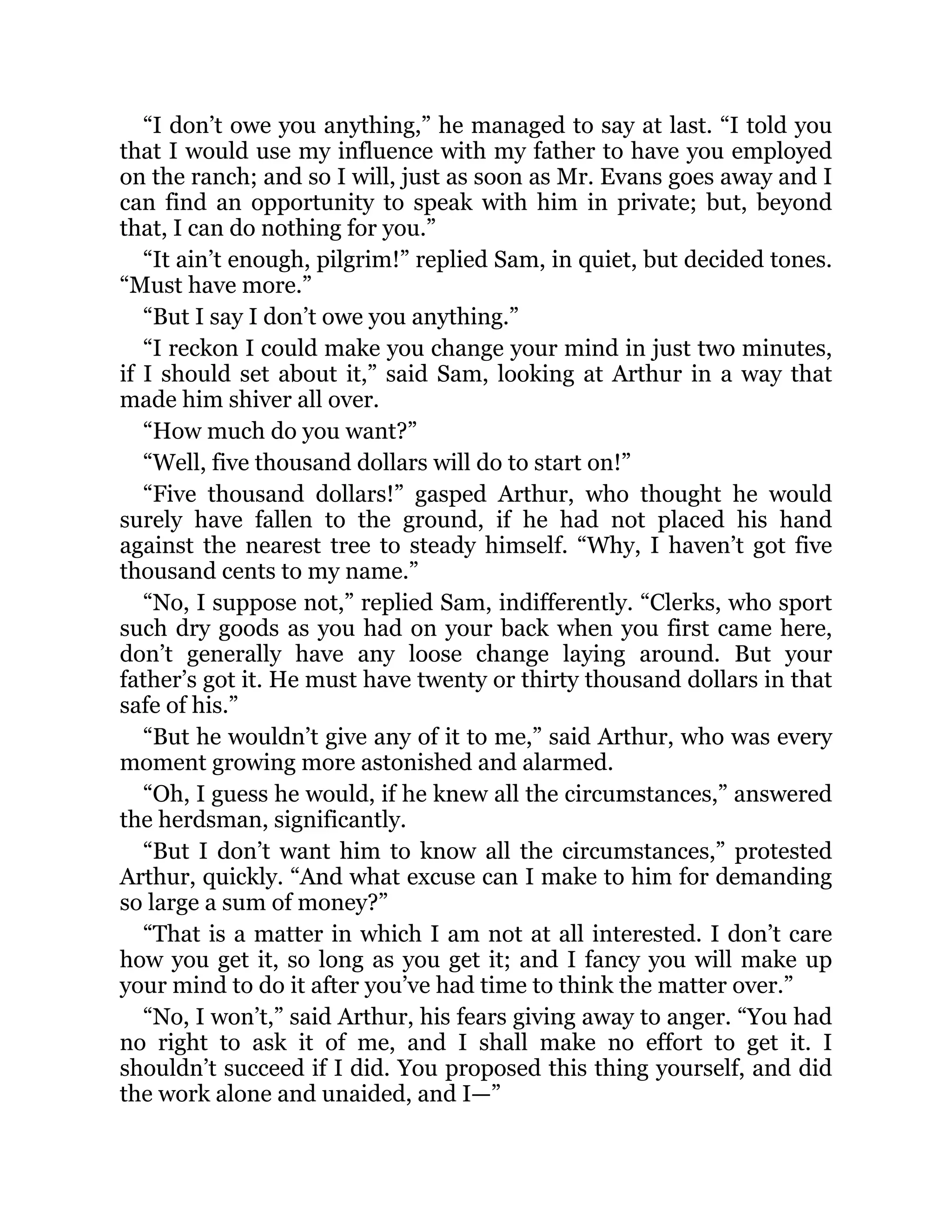 “I don’t owe you anything,” he managed to say at last. “I told you
that I would use my influence with my father to have you employed
on the ranch; and so I will, just as soon as Mr. Evans goes away and I
can find an opportunity to speak with him in private; but, beyond
that, I can do nothing for you.”
“It ain’t enough, pilgrim!” replied Sam, in quiet, but decided tones.
“Must have more.”
“But I say I don’t owe you anything.”
“I reckon I could make you change your mind in just two minutes,
if I should set about it,” said Sam, looking at Arthur in a way that
made him shiver all over.
“How much do you want?”
“Well, five thousand dollars will do to start on!”
“Five thousand dollars!” gasped Arthur, who thought he would
surely have fallen to the ground, if he had not placed his hand
against the nearest tree to steady himself. “Why, I haven’t got five
thousand cents to my name.”
“No, I suppose not,” replied Sam, indifferently. “Clerks, who sport
such dry goods as you had on your back when you first came here,
don’t generally have any loose change laying around. But your
father’s got it. He must have twenty or thirty thousand dollars in that
safe of his.”
“But he wouldn’t give any of it to me,” said Arthur, who was every
moment growing more astonished and alarmed.
“Oh, I guess he would, if he knew all the circumstances,” answered
the herdsman, significantly.
“But I don’t want him to know all the circumstances,” protested
Arthur, quickly. “And what excuse can I make to him for demanding
so large a sum of money?”
“That is a matter in which I am not at all interested. I don’t care
how you get it, so long as you get it; and I fancy you will make up
your mind to do it after you’ve had time to think the matter over.”
“No, I won’t,” said Arthur, his fears giving away to anger. “You had
no right to ask it of me, and I shall make no effort to get it. I
shouldn’t succeed if I did. You proposed this thing yourself, and did
the work alone and unaided, and I—”
 