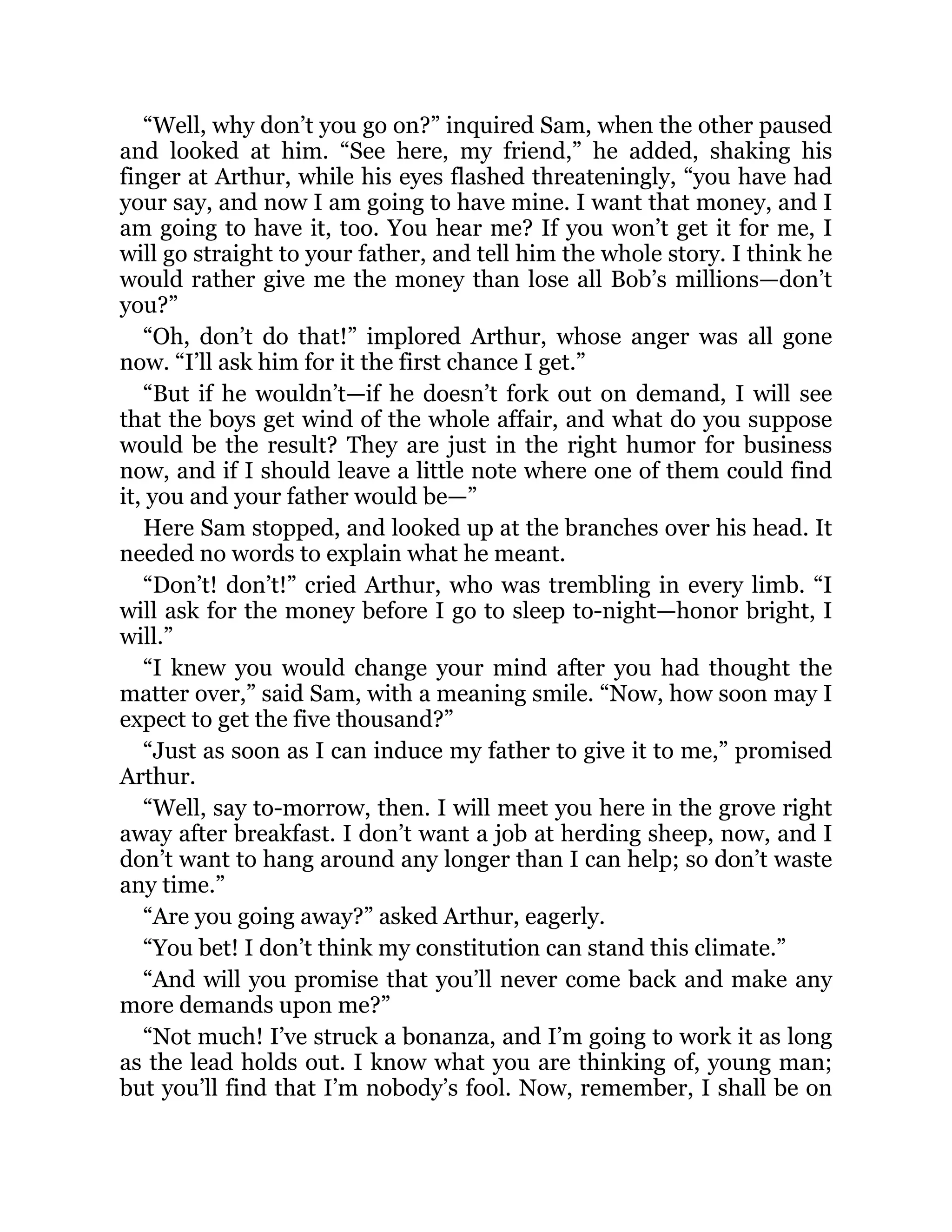 “Well, why don’t you go on?” inquired Sam, when the other paused
and looked at him. “See here, my friend,” he added, shaking his
finger at Arthur, while his eyes flashed threateningly, “you have had
your say, and now I am going to have mine. I want that money, and I
am going to have it, too. You hear me? If you won’t get it for me, I
will go straight to your father, and tell him the whole story. I think he
would rather give me the money than lose all Bob’s millions—don’t
you?”
“Oh, don’t do that!” implored Arthur, whose anger was all gone
now. “I’ll ask him for it the first chance I get.”
“But if he wouldn’t—if he doesn’t fork out on demand, I will see
that the boys get wind of the whole affair, and what do you suppose
would be the result? They are just in the right humor for business
now, and if I should leave a little note where one of them could find
it, you and your father would be—”
Here Sam stopped, and looked up at the branches over his head. It
needed no words to explain what he meant.
“Don’t! don’t!” cried Arthur, who was trembling in every limb. “I
will ask for the money before I go to sleep to-night—honor bright, I
will.”
“I knew you would change your mind after you had thought the
matter over,” said Sam, with a meaning smile. “Now, how soon may I
expect to get the five thousand?”
“Just as soon as I can induce my father to give it to me,” promised
Arthur.
“Well, say to-morrow, then. I will meet you here in the grove right
away after breakfast. I don’t want a job at herding sheep, now, and I
don’t want to hang around any longer than I can help; so don’t waste
any time.”
“Are you going away?” asked Arthur, eagerly.
“You bet! I don’t think my constitution can stand this climate.”
“And will you promise that you’ll never come back and make any
more demands upon me?”
“Not much! I’ve struck a bonanza, and I’m going to work it as long
as the lead holds out. I know what you are thinking of, young man;
but you’ll find that I’m nobody’s fool. Now, remember, I shall be on
 