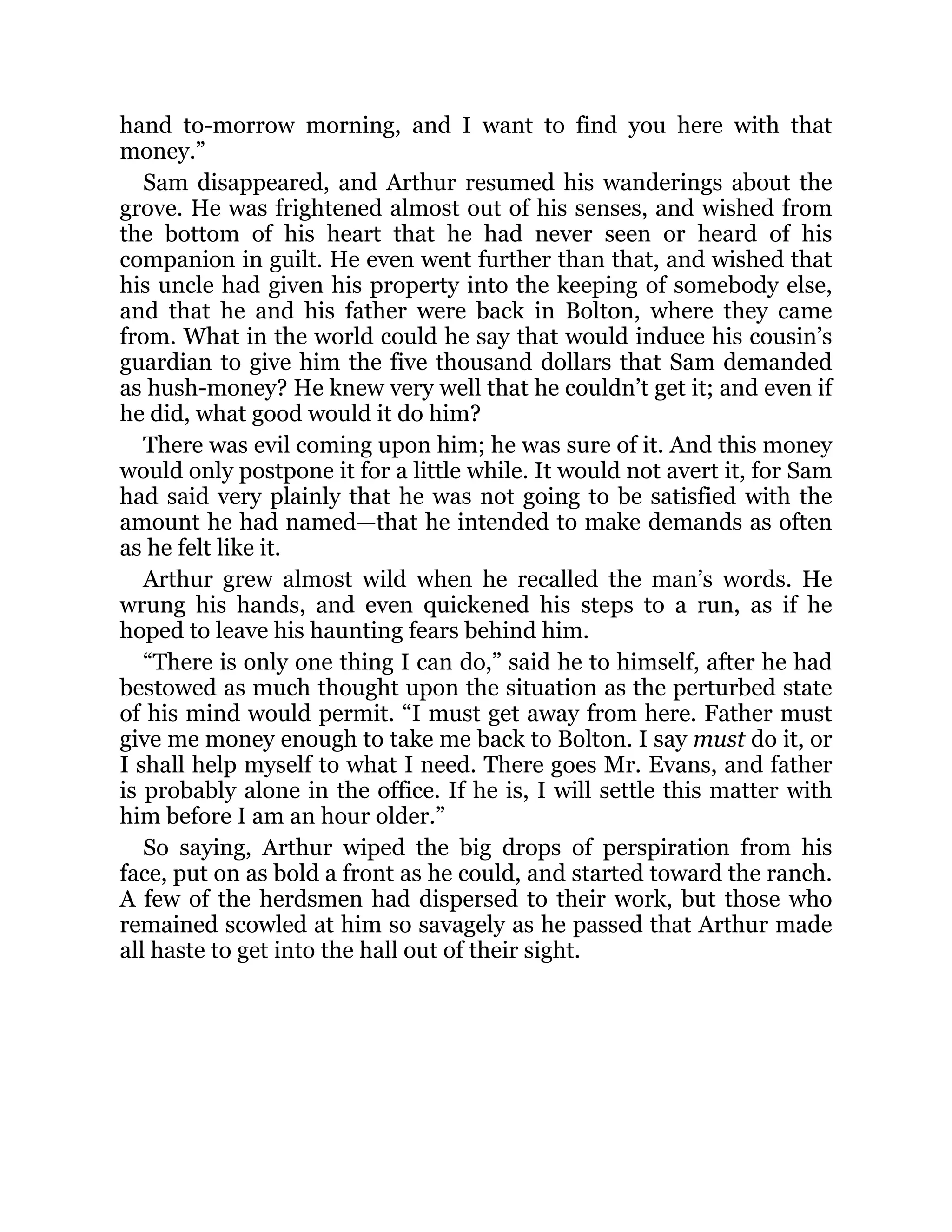 hand to-morrow morning, and I want to find you here with that
money.”
Sam disappeared, and Arthur resumed his wanderings about the
grove. He was frightened almost out of his senses, and wished from
the bottom of his heart that he had never seen or heard of his
companion in guilt. He even went further than that, and wished that
his uncle had given his property into the keeping of somebody else,
and that he and his father were back in Bolton, where they came
from. What in the world could he say that would induce his cousin’s
guardian to give him the five thousand dollars that Sam demanded
as hush-money? He knew very well that he couldn’t get it; and even if
he did, what good would it do him?
There was evil coming upon him; he was sure of it. And this money
would only postpone it for a little while. It would not avert it, for Sam
had said very plainly that he was not going to be satisfied with the
amount he had named—that he intended to make demands as often
as he felt like it.
Arthur grew almost wild when he recalled the man’s words. He
wrung his hands, and even quickened his steps to a run, as if he
hoped to leave his haunting fears behind him.
“There is only one thing I can do,” said he to himself, after he had
bestowed as much thought upon the situation as the perturbed state
of his mind would permit. “I must get away from here. Father must
give me money enough to take me back to Bolton. I say must do it, or
I shall help myself to what I need. There goes Mr. Evans, and father
is probably alone in the office. If he is, I will settle this matter with
him before I am an hour older.”
So saying, Arthur wiped the big drops of perspiration from his
face, put on as bold a front as he could, and started toward the ranch.
A few of the herdsmen had dispersed to their work, but those who
remained scowled at him so savagely as he passed that Arthur made
all haste to get into the hall out of their sight.
 