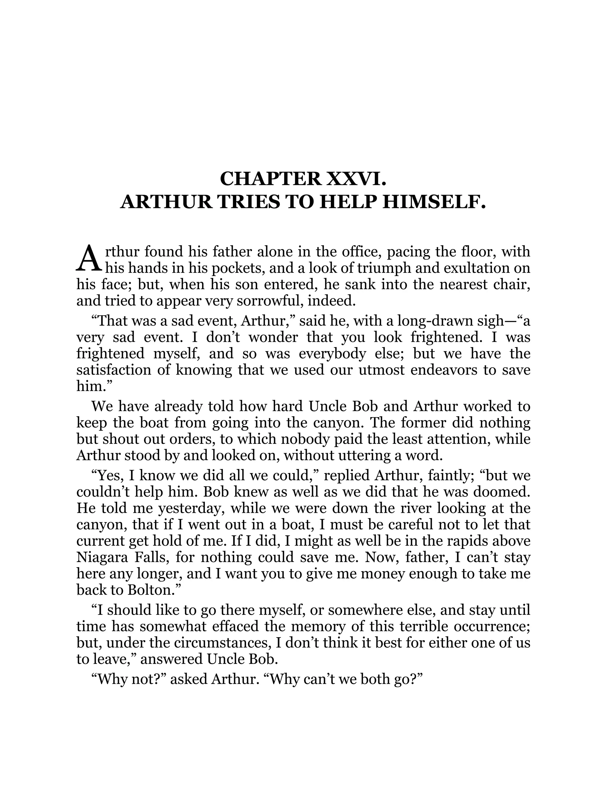 A
CHAPTER XXVI.
ARTHUR TRIES TO HELP HIMSELF.
rthur found his father alone in the office, pacing the floor, with
his hands in his pockets, and a look of triumph and exultation on
his face; but, when his son entered, he sank into the nearest chair,
and tried to appear very sorrowful, indeed.
“That was a sad event, Arthur,” said he, with a long-drawn sigh—“a
very sad event. I don’t wonder that you look frightened. I was
frightened myself, and so was everybody else; but we have the
satisfaction of knowing that we used our utmost endeavors to save
him.”
We have already told how hard Uncle Bob and Arthur worked to
keep the boat from going into the canyon. The former did nothing
but shout out orders, to which nobody paid the least attention, while
Arthur stood by and looked on, without uttering a word.
“Yes, I know we did all we could,” replied Arthur, faintly; “but we
couldn’t help him. Bob knew as well as we did that he was doomed.
He told me yesterday, while we were down the river looking at the
canyon, that if I went out in a boat, I must be careful not to let that
current get hold of me. If I did, I might as well be in the rapids above
Niagara Falls, for nothing could save me. Now, father, I can’t stay
here any longer, and I want you to give me money enough to take me
back to Bolton.”
“I should like to go there myself, or somewhere else, and stay until
time has somewhat effaced the memory of this terrible occurrence;
but, under the circumstances, I don’t think it best for either one of us
to leave,” answered Uncle Bob.
“Why not?” asked Arthur. “Why can’t we both go?”
 