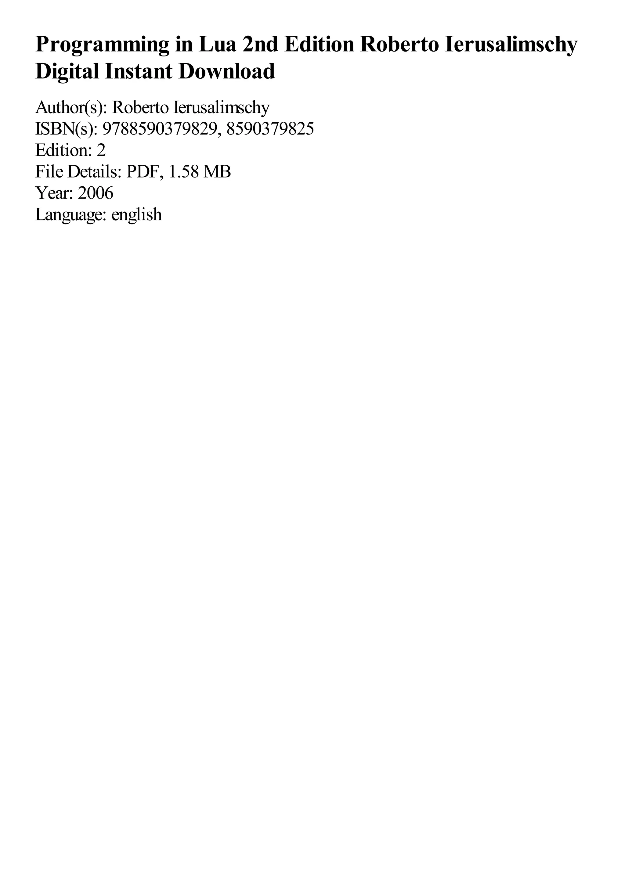 Programming in Lua 2nd Edition Roberto Ierusalimschy
Digital Instant Download
Author(s): Roberto Ierusalimschy
ISBN(s): 9788590379829, 8590379825
Edition: 2
File Details: PDF, 1.58 MB
Year: 2006
Language: english
 