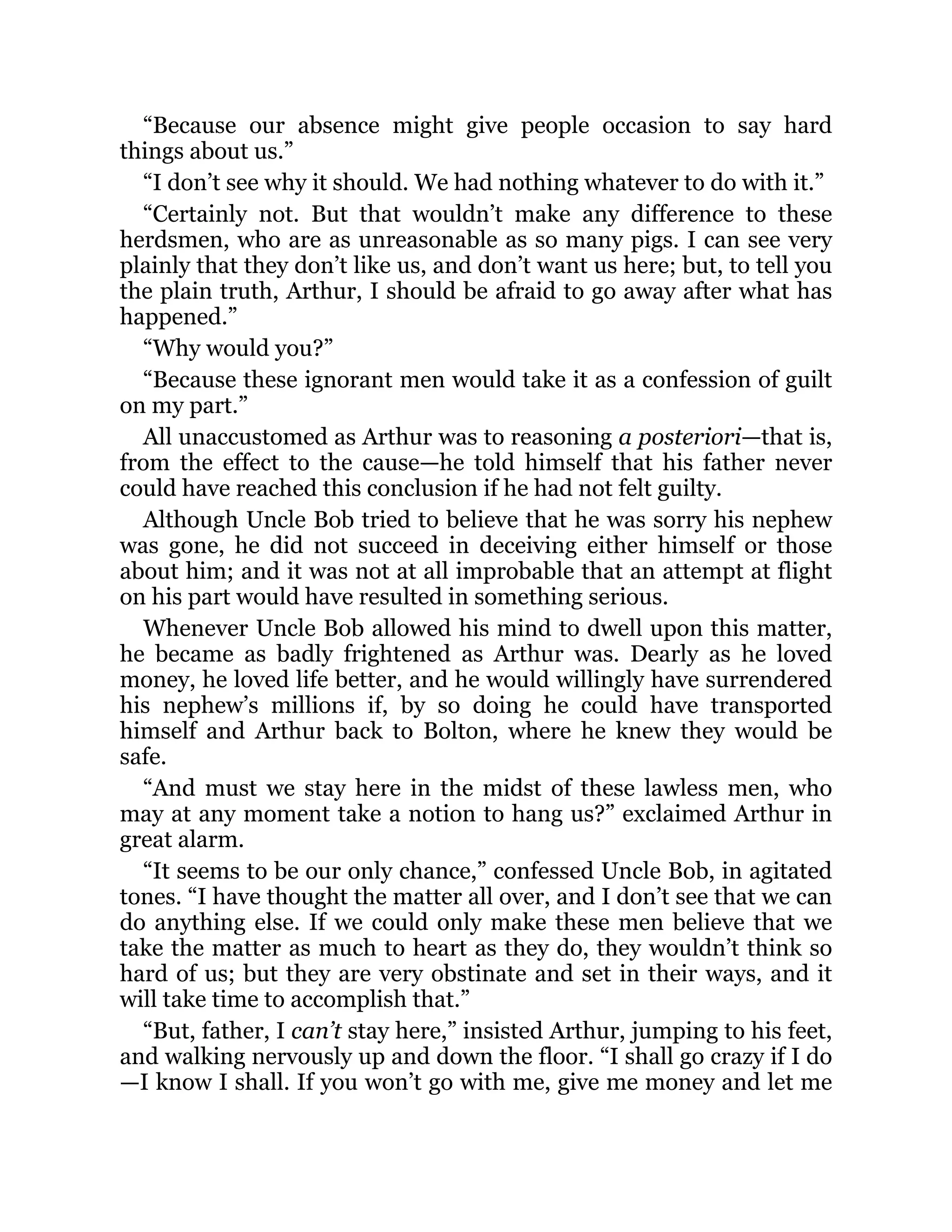 “Because our absence might give people occasion to say hard
things about us.”
“I don’t see why it should. We had nothing whatever to do with it.”
“Certainly not. But that wouldn’t make any difference to these
herdsmen, who are as unreasonable as so many pigs. I can see very
plainly that they don’t like us, and don’t want us here; but, to tell you
the plain truth, Arthur, I should be afraid to go away after what has
happened.”
“Why would you?”
“Because these ignorant men would take it as a confession of guilt
on my part.”
All unaccustomed as Arthur was to reasoning a posteriori—that is,
from the effect to the cause—he told himself that his father never
could have reached this conclusion if he had not felt guilty.
Although Uncle Bob tried to believe that he was sorry his nephew
was gone, he did not succeed in deceiving either himself or those
about him; and it was not at all improbable that an attempt at flight
on his part would have resulted in something serious.
Whenever Uncle Bob allowed his mind to dwell upon this matter,
he became as badly frightened as Arthur was. Dearly as he loved
money, he loved life better, and he would willingly have surrendered
his nephew’s millions if, by so doing he could have transported
himself and Arthur back to Bolton, where he knew they would be
safe.
“And must we stay here in the midst of these lawless men, who
may at any moment take a notion to hang us?” exclaimed Arthur in
great alarm.
“It seems to be our only chance,” confessed Uncle Bob, in agitated
tones. “I have thought the matter all over, and I don’t see that we can
do anything else. If we could only make these men believe that we
take the matter as much to heart as they do, they wouldn’t think so
hard of us; but they are very obstinate and set in their ways, and it
will take time to accomplish that.”
“But, father, I can’t stay here,” insisted Arthur, jumping to his feet,
and walking nervously up and down the floor. “I shall go crazy if I do
—I know I shall. If you won’t go with me, give me money and let me
 