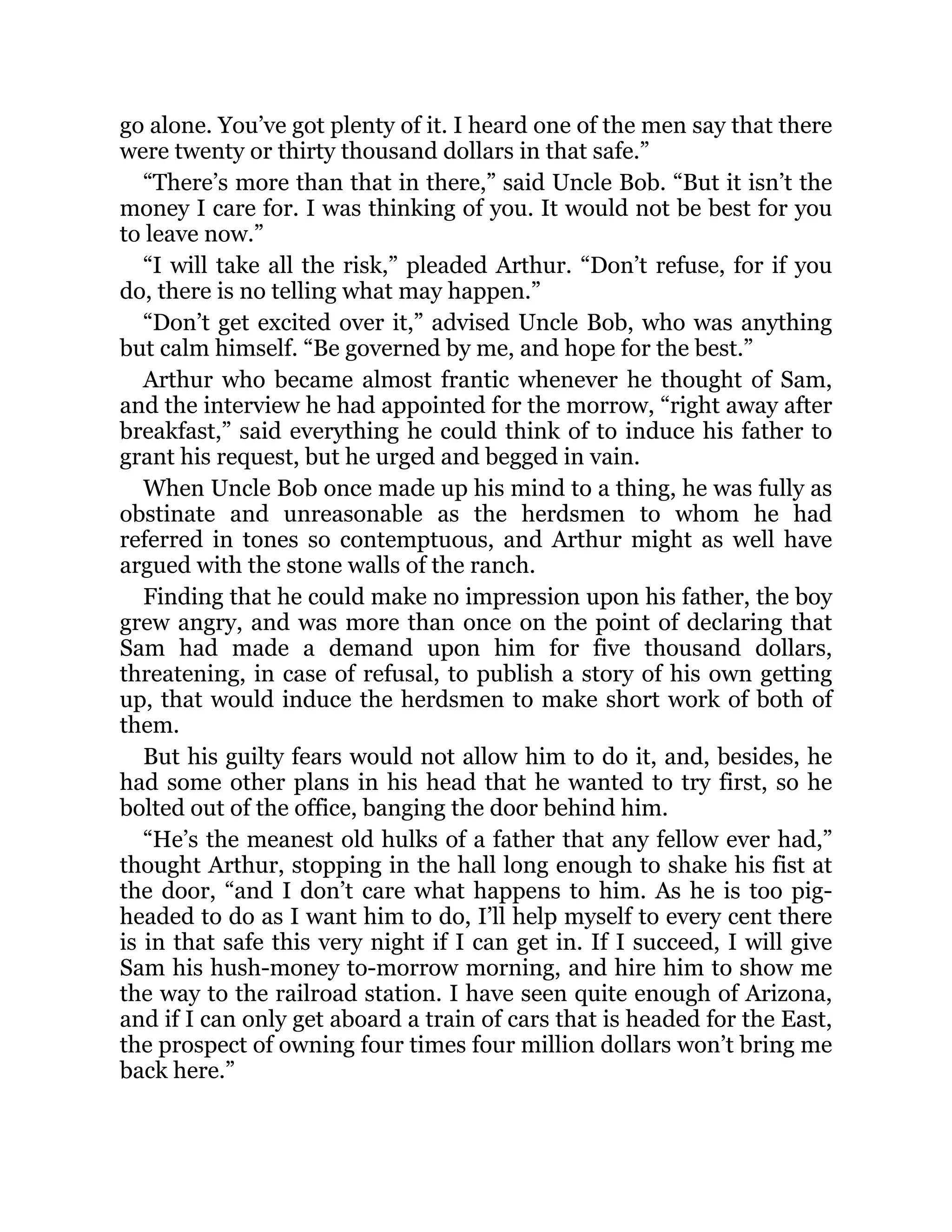 go alone. You’ve got plenty of it. I heard one of the men say that there
were twenty or thirty thousand dollars in that safe.”
“There’s more than that in there,” said Uncle Bob. “But it isn’t the
money I care for. I was thinking of you. It would not be best for you
to leave now.”
“I will take all the risk,” pleaded Arthur. “Don’t refuse, for if you
do, there is no telling what may happen.”
“Don’t get excited over it,” advised Uncle Bob, who was anything
but calm himself. “Be governed by me, and hope for the best.”
Arthur who became almost frantic whenever he thought of Sam,
and the interview he had appointed for the morrow, “right away after
breakfast,” said everything he could think of to induce his father to
grant his request, but he urged and begged in vain.
When Uncle Bob once made up his mind to a thing, he was fully as
obstinate and unreasonable as the herdsmen to whom he had
referred in tones so contemptuous, and Arthur might as well have
argued with the stone walls of the ranch.
Finding that he could make no impression upon his father, the boy
grew angry, and was more than once on the point of declaring that
Sam had made a demand upon him for five thousand dollars,
threatening, in case of refusal, to publish a story of his own getting
up, that would induce the herdsmen to make short work of both of
them.
But his guilty fears would not allow him to do it, and, besides, he
had some other plans in his head that he wanted to try first, so he
bolted out of the office, banging the door behind him.
“He’s the meanest old hulks of a father that any fellow ever had,”
thought Arthur, stopping in the hall long enough to shake his fist at
the door, “and I don’t care what happens to him. As he is too pig-
headed to do as I want him to do, I’ll help myself to every cent there
is in that safe this very night if I can get in. If I succeed, I will give
Sam his hush-money to-morrow morning, and hire him to show me
the way to the railroad station. I have seen quite enough of Arizona,
and if I can only get aboard a train of cars that is headed for the East,
the prospect of owning four times four million dollars won’t bring me
back here.”
 