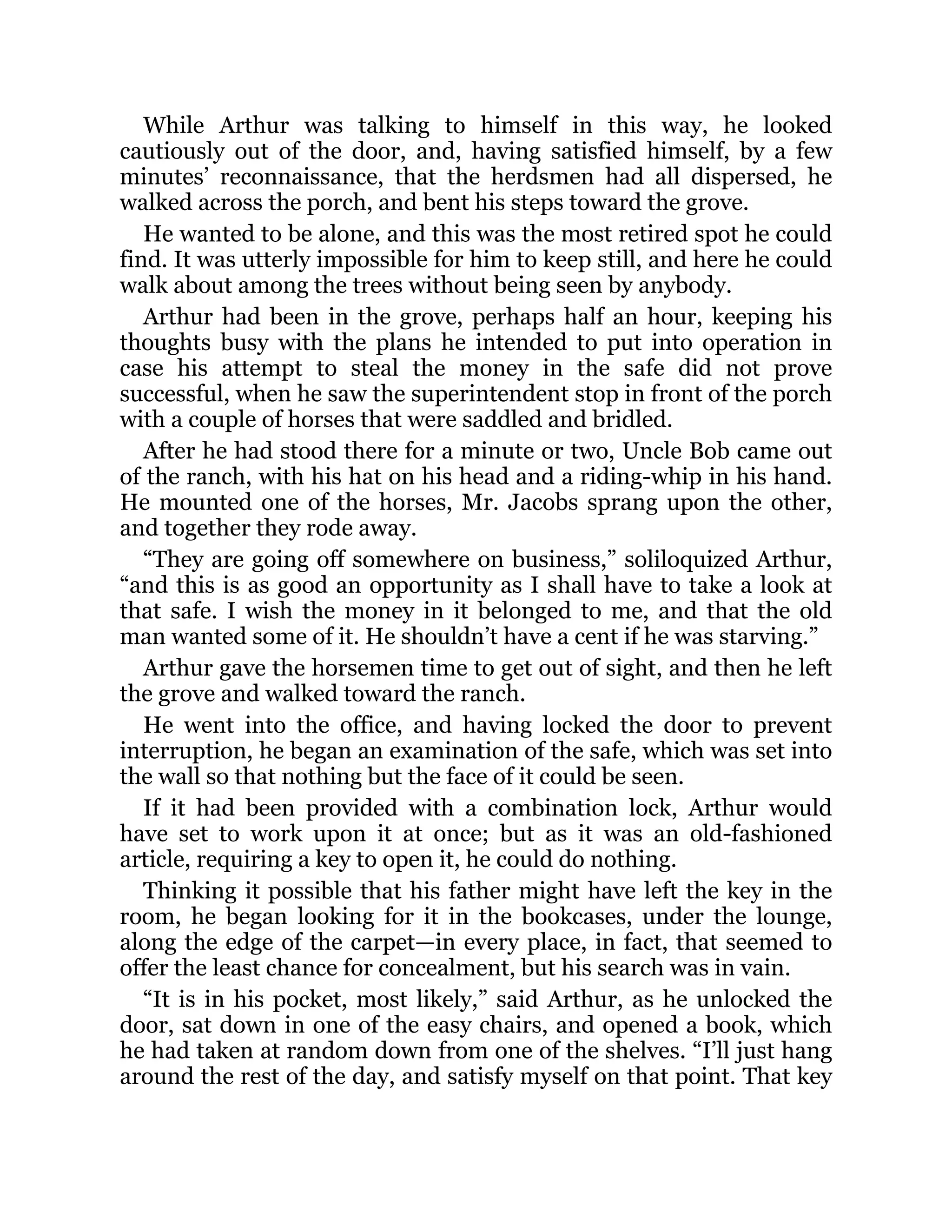 While Arthur was talking to himself in this way, he looked
cautiously out of the door, and, having satisfied himself, by a few
minutes’ reconnaissance, that the herdsmen had all dispersed, he
walked across the porch, and bent his steps toward the grove.
He wanted to be alone, and this was the most retired spot he could
find. It was utterly impossible for him to keep still, and here he could
walk about among the trees without being seen by anybody.
Arthur had been in the grove, perhaps half an hour, keeping his
thoughts busy with the plans he intended to put into operation in
case his attempt to steal the money in the safe did not prove
successful, when he saw the superintendent stop in front of the porch
with a couple of horses that were saddled and bridled.
After he had stood there for a minute or two, Uncle Bob came out
of the ranch, with his hat on his head and a riding-whip in his hand.
He mounted one of the horses, Mr. Jacobs sprang upon the other,
and together they rode away.
“They are going off somewhere on business,” soliloquized Arthur,
“and this is as good an opportunity as I shall have to take a look at
that safe. I wish the money in it belonged to me, and that the old
man wanted some of it. He shouldn’t have a cent if he was starving.”
Arthur gave the horsemen time to get out of sight, and then he left
the grove and walked toward the ranch.
He went into the office, and having locked the door to prevent
interruption, he began an examination of the safe, which was set into
the wall so that nothing but the face of it could be seen.
If it had been provided with a combination lock, Arthur would
have set to work upon it at once; but as it was an old-fashioned
article, requiring a key to open it, he could do nothing.
Thinking it possible that his father might have left the key in the
room, he began looking for it in the bookcases, under the lounge,
along the edge of the carpet—in every place, in fact, that seemed to
offer the least chance for concealment, but his search was in vain.
“It is in his pocket, most likely,” said Arthur, as he unlocked the
door, sat down in one of the easy chairs, and opened a book, which
he had taken at random down from one of the shelves. “I’ll just hang
around the rest of the day, and satisfy myself on that point. That key
 