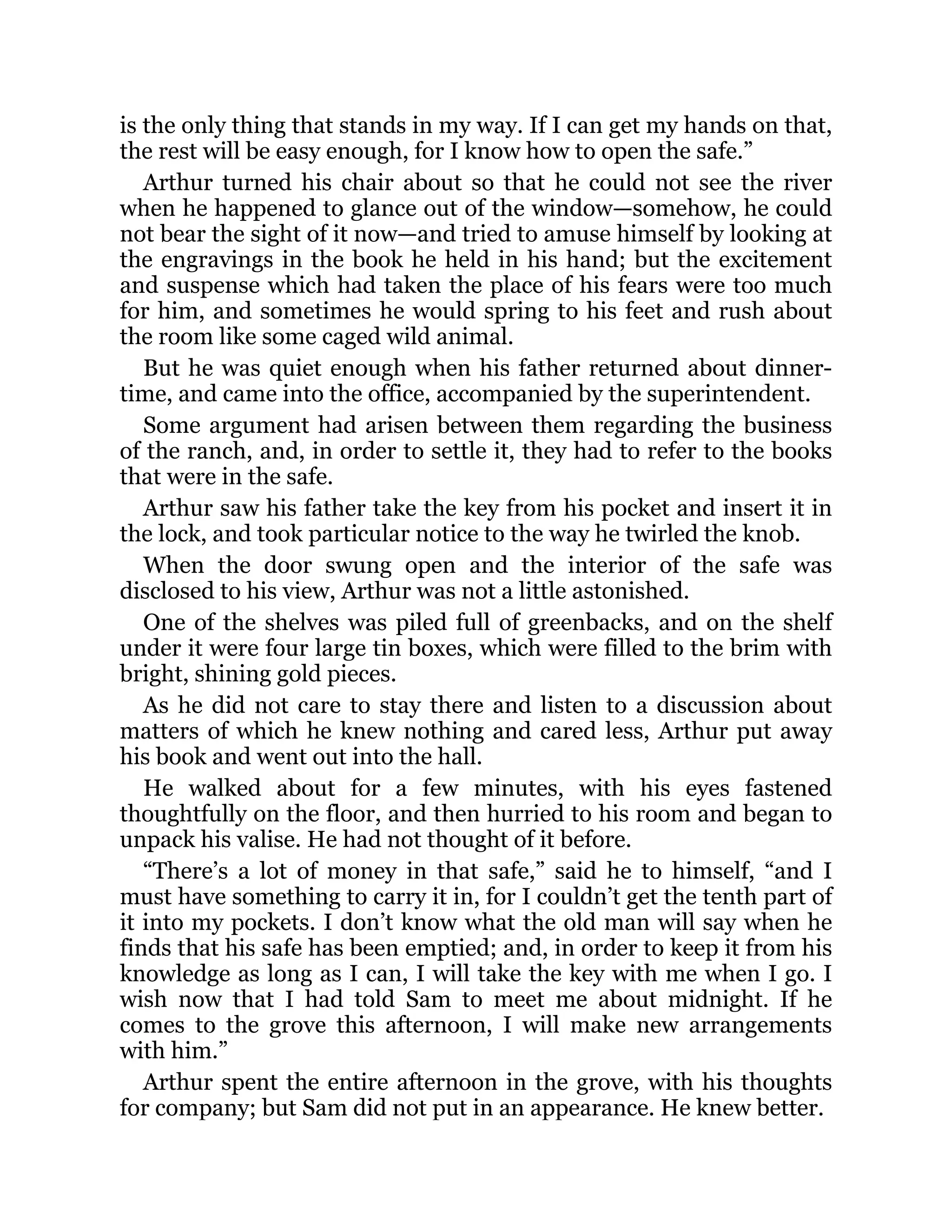 is the only thing that stands in my way. If I can get my hands on that,
the rest will be easy enough, for I know how to open the safe.”
Arthur turned his chair about so that he could not see the river
when he happened to glance out of the window—somehow, he could
not bear the sight of it now—and tried to amuse himself by looking at
the engravings in the book he held in his hand; but the excitement
and suspense which had taken the place of his fears were too much
for him, and sometimes he would spring to his feet and rush about
the room like some caged wild animal.
But he was quiet enough when his father returned about dinner-
time, and came into the office, accompanied by the superintendent.
Some argument had arisen between them regarding the business
of the ranch, and, in order to settle it, they had to refer to the books
that were in the safe.
Arthur saw his father take the key from his pocket and insert it in
the lock, and took particular notice to the way he twirled the knob.
When the door swung open and the interior of the safe was
disclosed to his view, Arthur was not a little astonished.
One of the shelves was piled full of greenbacks, and on the shelf
under it were four large tin boxes, which were filled to the brim with
bright, shining gold pieces.
As he did not care to stay there and listen to a discussion about
matters of which he knew nothing and cared less, Arthur put away
his book and went out into the hall.
He walked about for a few minutes, with his eyes fastened
thoughtfully on the floor, and then hurried to his room and began to
unpack his valise. He had not thought of it before.
“There’s a lot of money in that safe,” said he to himself, “and I
must have something to carry it in, for I couldn’t get the tenth part of
it into my pockets. I don’t know what the old man will say when he
finds that his safe has been emptied; and, in order to keep it from his
knowledge as long as I can, I will take the key with me when I go. I
wish now that I had told Sam to meet me about midnight. If he
comes to the grove this afternoon, I will make new arrangements
with him.”
Arthur spent the entire afternoon in the grove, with his thoughts
for company; but Sam did not put in an appearance. He knew better.
 