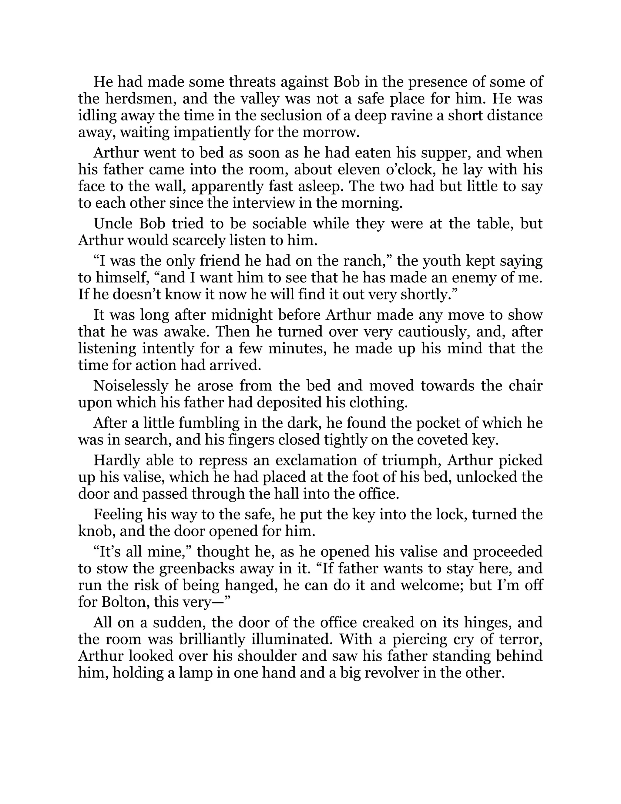 He had made some threats against Bob in the presence of some of
the herdsmen, and the valley was not a safe place for him. He was
idling away the time in the seclusion of a deep ravine a short distance
away, waiting impatiently for the morrow.
Arthur went to bed as soon as he had eaten his supper, and when
his father came into the room, about eleven o’clock, he lay with his
face to the wall, apparently fast asleep. The two had but little to say
to each other since the interview in the morning.
Uncle Bob tried to be sociable while they were at the table, but
Arthur would scarcely listen to him.
“I was the only friend he had on the ranch,” the youth kept saying
to himself, “and I want him to see that he has made an enemy of me.
If he doesn’t know it now he will find it out very shortly.”
It was long after midnight before Arthur made any move to show
that he was awake. Then he turned over very cautiously, and, after
listening intently for a few minutes, he made up his mind that the
time for action had arrived.
Noiselessly he arose from the bed and moved towards the chair
upon which his father had deposited his clothing.
After a little fumbling in the dark, he found the pocket of which he
was in search, and his fingers closed tightly on the coveted key.
Hardly able to repress an exclamation of triumph, Arthur picked
up his valise, which he had placed at the foot of his bed, unlocked the
door and passed through the hall into the office.
Feeling his way to the safe, he put the key into the lock, turned the
knob, and the door opened for him.
“It’s all mine,” thought he, as he opened his valise and proceeded
to stow the greenbacks away in it. “If father wants to stay here, and
run the risk of being hanged, he can do it and welcome; but I’m off
for Bolton, this very—”
All on a sudden, the door of the office creaked on its hinges, and
the room was brilliantly illuminated. With a piercing cry of terror,
Arthur looked over his shoulder and saw his father standing behind
him, holding a lamp in one hand and a big revolver in the other.
 