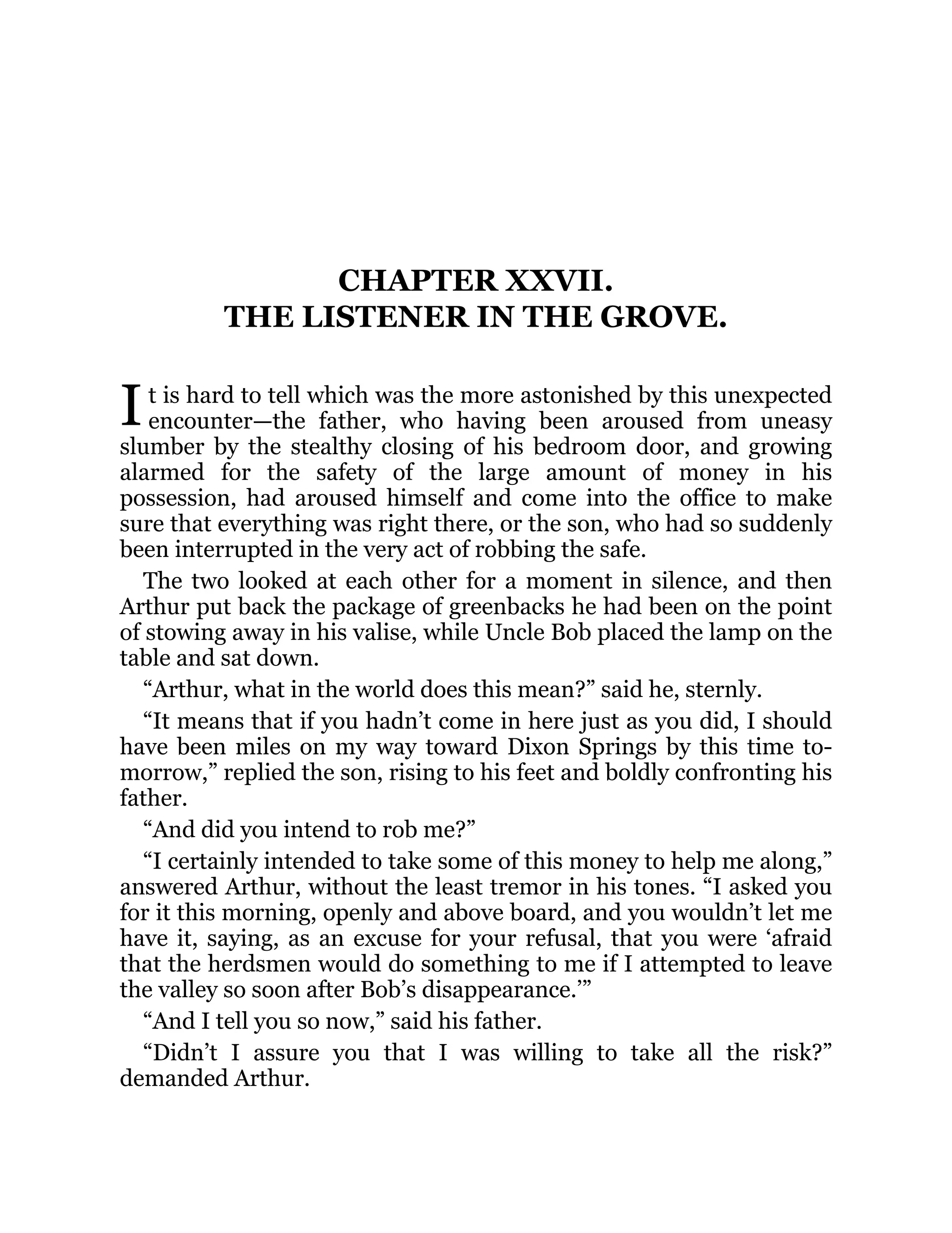I
CHAPTER XXVII.
THE LISTENER IN THE GROVE.
t is hard to tell which was the more astonished by this unexpected
encounter—the father, who having been aroused from uneasy
slumber by the stealthy closing of his bedroom door, and growing
alarmed for the safety of the large amount of money in his
possession, had aroused himself and come into the office to make
sure that everything was right there, or the son, who had so suddenly
been interrupted in the very act of robbing the safe.
The two looked at each other for a moment in silence, and then
Arthur put back the package of greenbacks he had been on the point
of stowing away in his valise, while Uncle Bob placed the lamp on the
table and sat down.
“Arthur, what in the world does this mean?” said he, sternly.
“It means that if you hadn’t come in here just as you did, I should
have been miles on my way toward Dixon Springs by this time to-
morrow,” replied the son, rising to his feet and boldly confronting his
father.
“And did you intend to rob me?”
“I certainly intended to take some of this money to help me along,”
answered Arthur, without the least tremor in his tones. “I asked you
for it this morning, openly and above board, and you wouldn’t let me
have it, saying, as an excuse for your refusal, that you were ‘afraid
that the herdsmen would do something to me if I attempted to leave
the valley so soon after Bob’s disappearance.’”
“And I tell you so now,” said his father.
“Didn’t I assure you that I was willing to take all the risk?”
demanded Arthur.
 