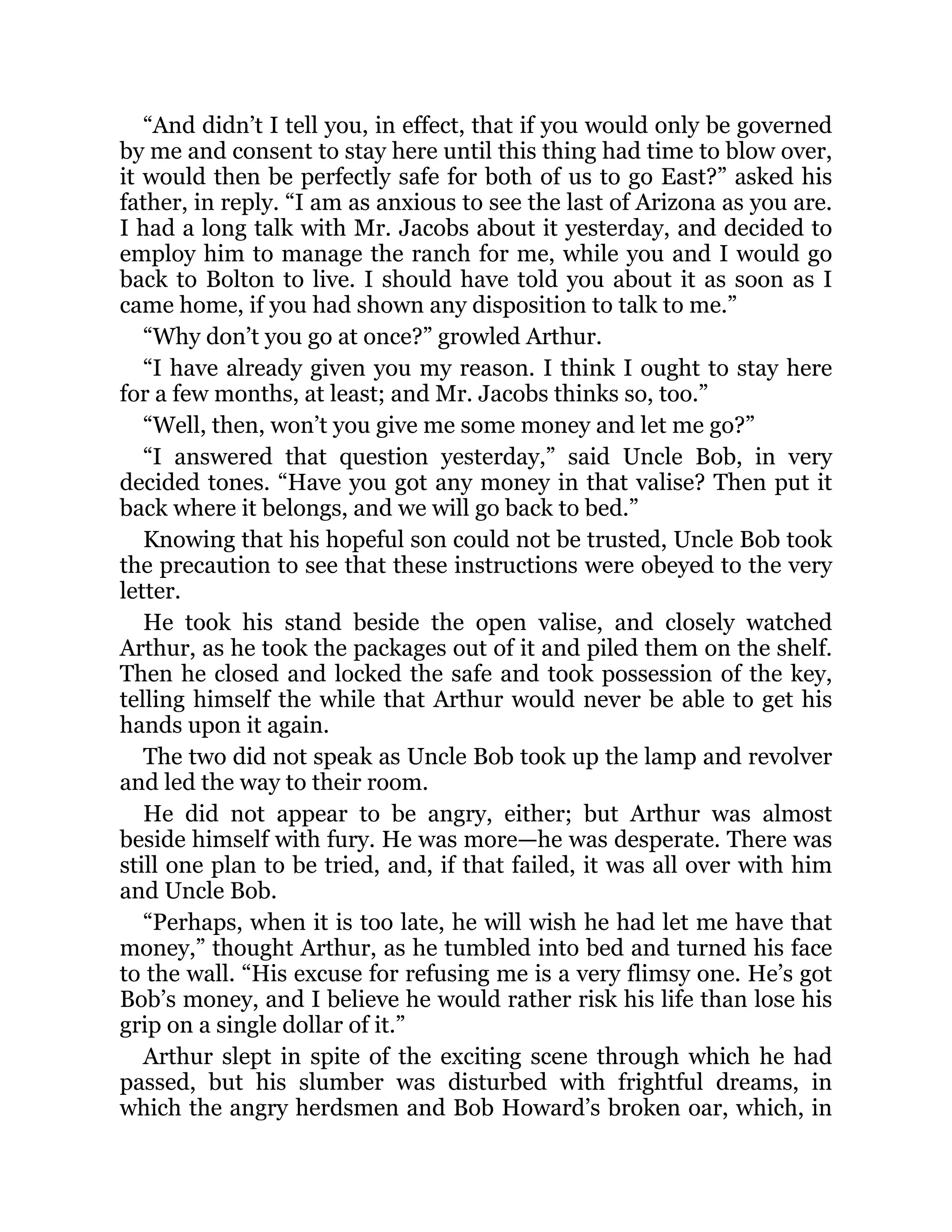 “And didn’t I tell you, in effect, that if you would only be governed
by me and consent to stay here until this thing had time to blow over,
it would then be perfectly safe for both of us to go East?” asked his
father, in reply. “I am as anxious to see the last of Arizona as you are.
I had a long talk with Mr. Jacobs about it yesterday, and decided to
employ him to manage the ranch for me, while you and I would go
back to Bolton to live. I should have told you about it as soon as I
came home, if you had shown any disposition to talk to me.”
“Why don’t you go at once?” growled Arthur.
“I have already given you my reason. I think I ought to stay here
for a few months, at least; and Mr. Jacobs thinks so, too.”
“Well, then, won’t you give me some money and let me go?”
“I answered that question yesterday,” said Uncle Bob, in very
decided tones. “Have you got any money in that valise? Then put it
back where it belongs, and we will go back to bed.”
Knowing that his hopeful son could not be trusted, Uncle Bob took
the precaution to see that these instructions were obeyed to the very
letter.
He took his stand beside the open valise, and closely watched
Arthur, as he took the packages out of it and piled them on the shelf.
Then he closed and locked the safe and took possession of the key,
telling himself the while that Arthur would never be able to get his
hands upon it again.
The two did not speak as Uncle Bob took up the lamp and revolver
and led the way to their room.
He did not appear to be angry, either; but Arthur was almost
beside himself with fury. He was more—he was desperate. There was
still one plan to be tried, and, if that failed, it was all over with him
and Uncle Bob.
“Perhaps, when it is too late, he will wish he had let me have that
money,” thought Arthur, as he tumbled into bed and turned his face
to the wall. “His excuse for refusing me is a very flimsy one. He’s got
Bob’s money, and I believe he would rather risk his life than lose his
grip on a single dollar of it.”
Arthur slept in spite of the exciting scene through which he had
passed, but his slumber was disturbed with frightful dreams, in
which the angry herdsmen and Bob Howard’s broken oar, which, in
 