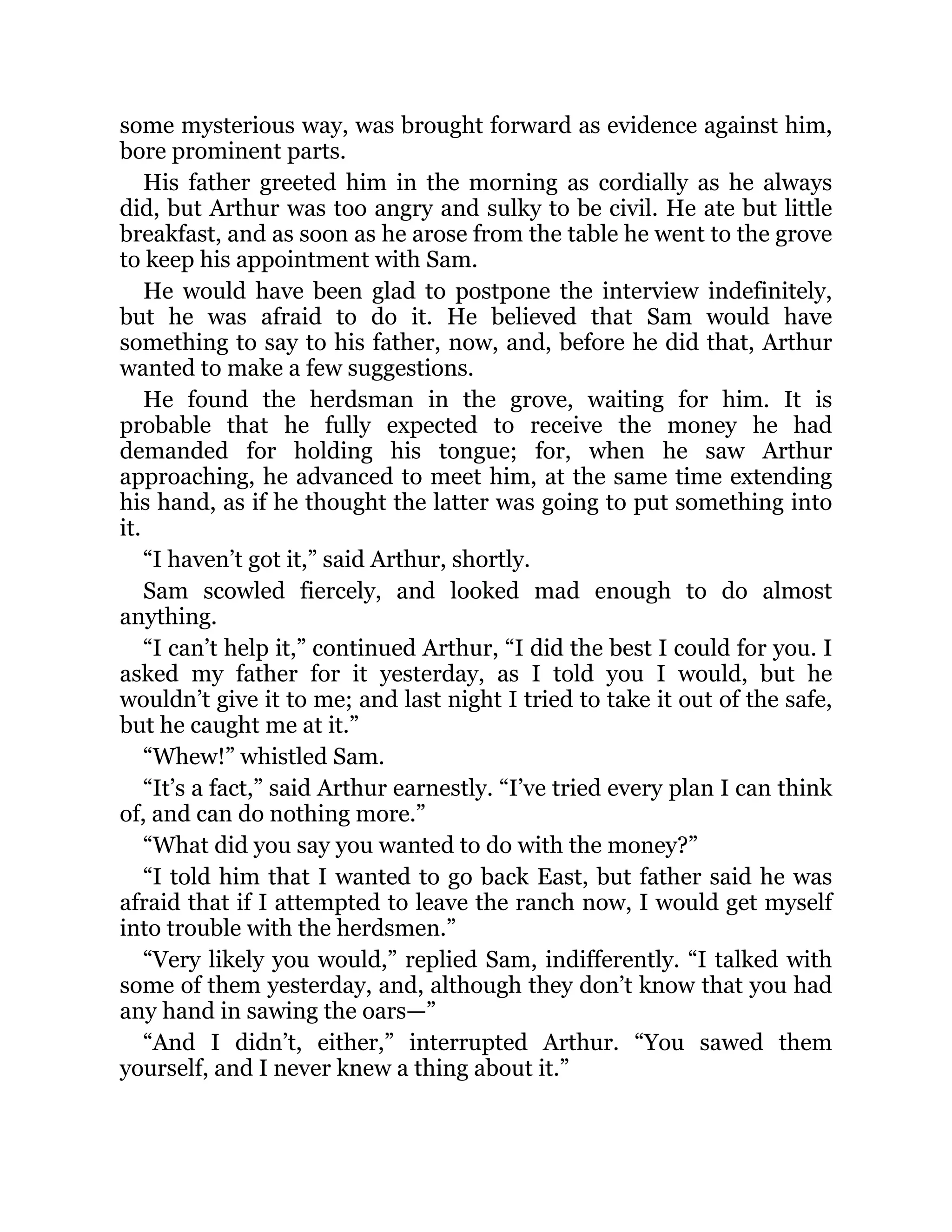 some mysterious way, was brought forward as evidence against him,
bore prominent parts.
His father greeted him in the morning as cordially as he always
did, but Arthur was too angry and sulky to be civil. He ate but little
breakfast, and as soon as he arose from the table he went to the grove
to keep his appointment with Sam.
He would have been glad to postpone the interview indefinitely,
but he was afraid to do it. He believed that Sam would have
something to say to his father, now, and, before he did that, Arthur
wanted to make a few suggestions.
He found the herdsman in the grove, waiting for him. It is
probable that he fully expected to receive the money he had
demanded for holding his tongue; for, when he saw Arthur
approaching, he advanced to meet him, at the same time extending
his hand, as if he thought the latter was going to put something into
it.
“I haven’t got it,” said Arthur, shortly.
Sam scowled fiercely, and looked mad enough to do almost
anything.
“I can’t help it,” continued Arthur, “I did the best I could for you. I
asked my father for it yesterday, as I told you I would, but he
wouldn’t give it to me; and last night I tried to take it out of the safe,
but he caught me at it.”
“Whew!” whistled Sam.
“It’s a fact,” said Arthur earnestly. “I’ve tried every plan I can think
of, and can do nothing more.”
“What did you say you wanted to do with the money?”
“I told him that I wanted to go back East, but father said he was
afraid that if I attempted to leave the ranch now, I would get myself
into trouble with the herdsmen.”
“Very likely you would,” replied Sam, indifferently. “I talked with
some of them yesterday, and, although they don’t know that you had
any hand in sawing the oars—”
“And I didn’t, either,” interrupted Arthur. “You sawed them
yourself, and I never knew a thing about it.”
 