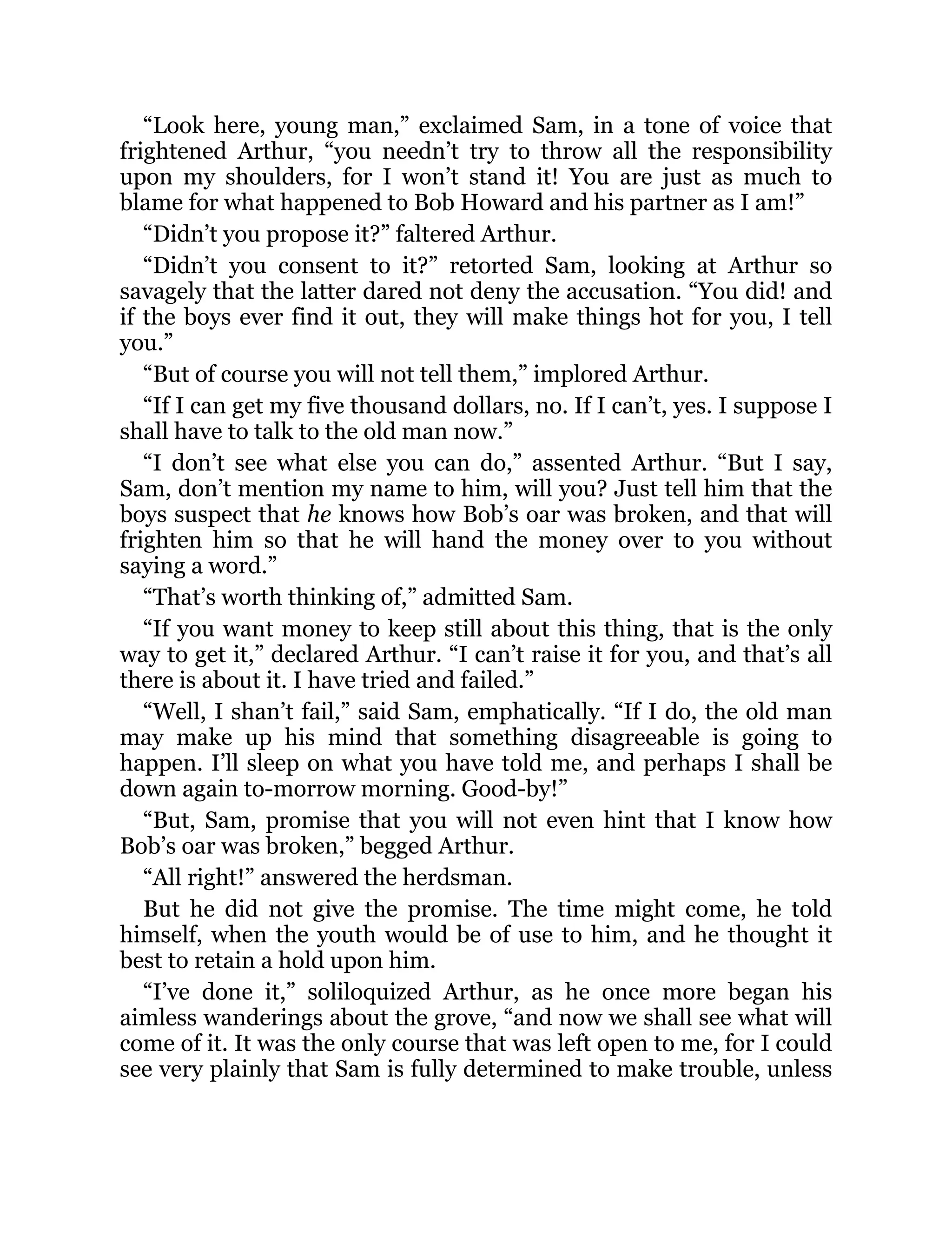 “Look here, young man,” exclaimed Sam, in a tone of voice that
frightened Arthur, “you needn’t try to throw all the responsibility
upon my shoulders, for I won’t stand it! You are just as much to
blame for what happened to Bob Howard and his partner as I am!”
“Didn’t you propose it?” faltered Arthur.
“Didn’t you consent to it?” retorted Sam, looking at Arthur so
savagely that the latter dared not deny the accusation. “You did! and
if the boys ever find it out, they will make things hot for you, I tell
you.”
“But of course you will not tell them,” implored Arthur.
“If I can get my five thousand dollars, no. If I can’t, yes. I suppose I
shall have to talk to the old man now.”
“I don’t see what else you can do,” assented Arthur. “But I say,
Sam, don’t mention my name to him, will you? Just tell him that the
boys suspect that he knows how Bob’s oar was broken, and that will
frighten him so that he will hand the money over to you without
saying a word.”
“That’s worth thinking of,” admitted Sam.
“If you want money to keep still about this thing, that is the only
way to get it,” declared Arthur. “I can’t raise it for you, and that’s all
there is about it. I have tried and failed.”
“Well, I shan’t fail,” said Sam, emphatically. “If I do, the old man
may make up his mind that something disagreeable is going to
happen. I’ll sleep on what you have told me, and perhaps I shall be
down again to-morrow morning. Good-by!”
“But, Sam, promise that you will not even hint that I know how
Bob’s oar was broken,” begged Arthur.
“All right!” answered the herdsman.
But he did not give the promise. The time might come, he told
himself, when the youth would be of use to him, and he thought it
best to retain a hold upon him.
“I’ve done it,” soliloquized Arthur, as he once more began his
aimless wanderings about the grove, “and now we shall see what will
come of it. It was the only course that was left open to me, for I could
see very plainly that Sam is fully determined to make trouble, unless
 