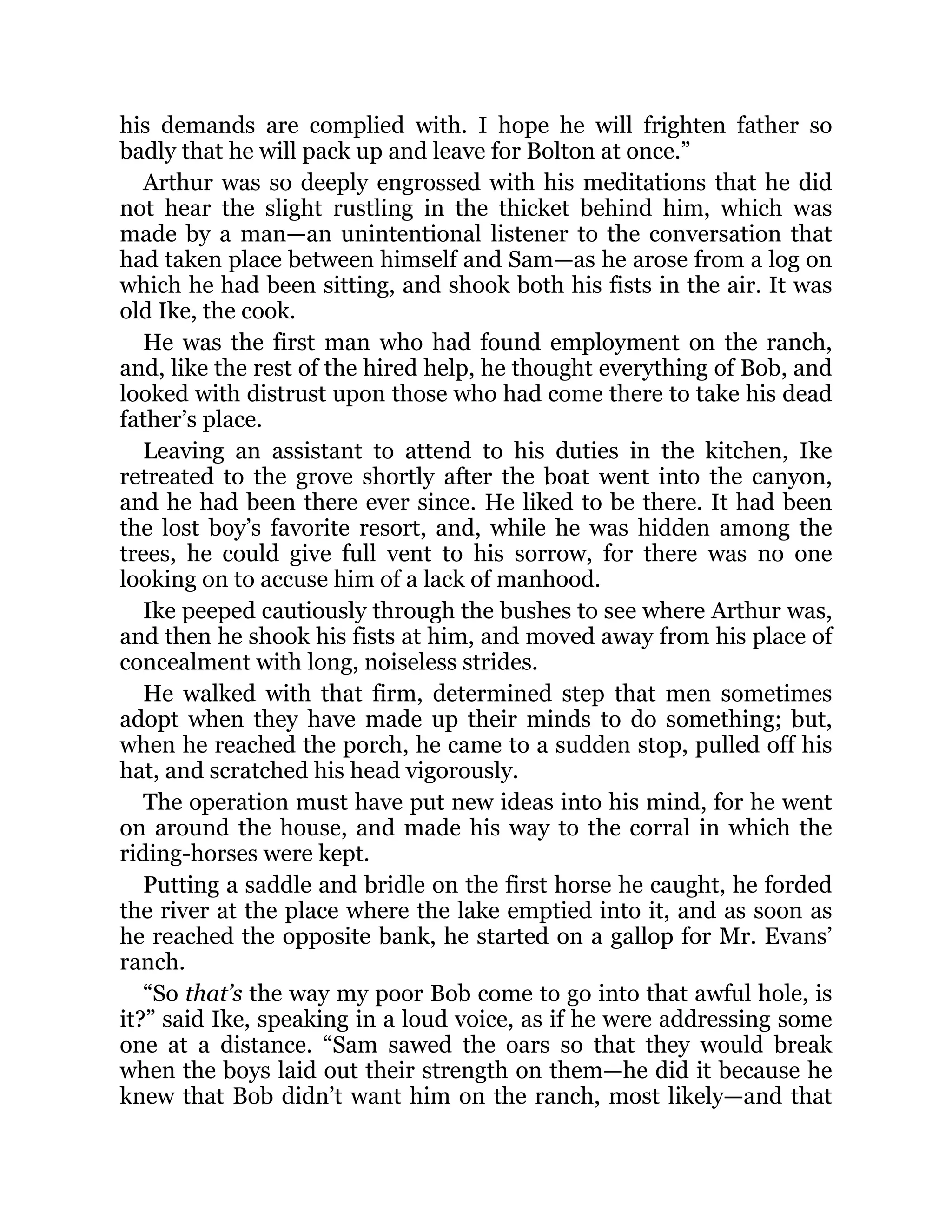 his demands are complied with. I hope he will frighten father so
badly that he will pack up and leave for Bolton at once.”
Arthur was so deeply engrossed with his meditations that he did
not hear the slight rustling in the thicket behind him, which was
made by a man—an unintentional listener to the conversation that
had taken place between himself and Sam—as he arose from a log on
which he had been sitting, and shook both his fists in the air. It was
old Ike, the cook.
He was the first man who had found employment on the ranch,
and, like the rest of the hired help, he thought everything of Bob, and
looked with distrust upon those who had come there to take his dead
father’s place.
Leaving an assistant to attend to his duties in the kitchen, Ike
retreated to the grove shortly after the boat went into the canyon,
and he had been there ever since. He liked to be there. It had been
the lost boy’s favorite resort, and, while he was hidden among the
trees, he could give full vent to his sorrow, for there was no one
looking on to accuse him of a lack of manhood.
Ike peeped cautiously through the bushes to see where Arthur was,
and then he shook his fists at him, and moved away from his place of
concealment with long, noiseless strides.
He walked with that firm, determined step that men sometimes
adopt when they have made up their minds to do something; but,
when he reached the porch, he came to a sudden stop, pulled off his
hat, and scratched his head vigorously.
The operation must have put new ideas into his mind, for he went
on around the house, and made his way to the corral in which the
riding-horses were kept.
Putting a saddle and bridle on the first horse he caught, he forded
the river at the place where the lake emptied into it, and as soon as
he reached the opposite bank, he started on a gallop for Mr. Evans’
ranch.
“So that’s the way my poor Bob come to go into that awful hole, is
it?” said Ike, speaking in a loud voice, as if he were addressing some
one at a distance. “Sam sawed the oars so that they would break
when the boys laid out their strength on them—he did it because he
knew that Bob didn’t want him on the ranch, most likely—and that
 