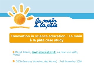 Innovation in science education : La main
à la pâte case study
David Jasmin, david.jasmin@inrp.fr, La main à la pâte,
France
OECD-Germany Workshop, Bad Honnef, , 17-18 November 2008
 
