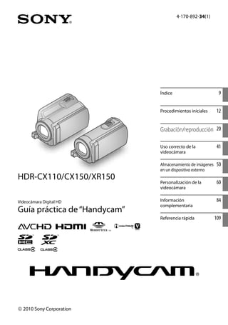 4-170-892-34(1)
Videocámara Digital HD
Guía práctica de“Handycam”
 2010 Sony Corporation
HDR-CX110/CX150/XR150
Índice 9
Procedimientos iniciales 12
Grabación/reproducción 20
Uso correcto de la
videocámara
41
Almacenamiento de imágenes
en un dispositivo externo
50
Personalización de la
videocámara
60
Información
complementaria
84
Referencia rápida 109
 