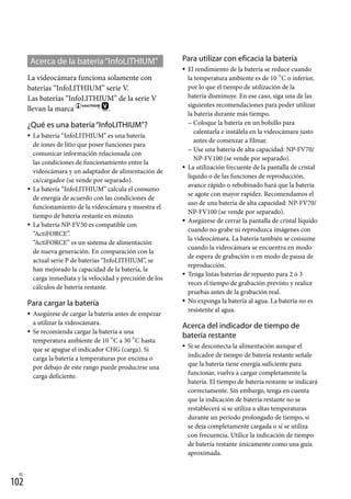 102
ES
Acerca de la batería“InfoLITHIUM”
La videocámara funciona solamente con
baterías “InfoLITHIUM” serie V.
Las baterías “InfoLITHIUM” de la serie V
llevan la marca .
¿Qué es una batería“InfoLITHIUM”?
La batería “InfoLITHIUM” es una batería
de iones de litio que posee funciones para
comunicar información relacionada con
las condiciones de funcionamiento entre la
videocámara y un adaptador de alimentación de
ca/cargador (se vende por separado).
La batería “InfoLITHIUM” calcula el consumo
de energía de acuerdo con las condiciones de
funcionamiento de la videocámara y muestra el
tiempo de batería restante en minuto.
La batería NP-FV50 es compatible con
“ActiFORCE”.
“ActiFORCE” es un sistema de alimentación
de nueva generación. En comparación con la
actual serie P de baterías “InfoLITHIUM”, se
han mejorado la capacidad de la batería, la
carga inmediata y la velocidad y precisión de los
cálculos de batería restante.
Para cargar la batería
Asegúrese de cargar la batería antes de empezar
a utilizar la videocámara.
Se recomienda cargar la batería a una
temperatura ambiente de 10 C a 30 C hasta
que se apague el indicador CHG (carga). Si
carga la batería a temperaturas por encima o
por debajo de este rango puede producirse una
carga deficiente.





Para utilizar con eficacia la batería
El rendimiento de la batería se reduce cuando
la temperatura ambiente es de 10 C o inferior,
por lo que el tiempo de utilización de la
batería disminuye. En ese caso, siga una de las
siguientes recomendaciones para poder utilizar
la batería durante más tiempo.
Coloque la batería en un bolsillo para
calentarla e instálela en la videocámara justo
antes de comenzar a filmar.
Use una batería de alta capacidad: NP-FV70/
NP-FV100 (se vende por separado).
La utilización frecuente de la pantalla de cristal
líquido o de las funciones de reproducción,
avance rápido o rebobinado hará que la batería
se agote con mayor rapidez. Recomendamos el
uso de una batería de alta capacidad: NP-FV70/
NP-FV100 (se vende por separado).
Asegúrese de cerrar la pantalla de cristal líquido
cuando no grabe ni reproduzca imágenes con
la videocámara. La batería también se consume
cuando la videocámara se encuentra en modo
de espera de grabación o en modo de pausa de
reproducción.
Tenga listas baterías de repuesto para 2 ó 3
veces el tiempo de grabación previsto y realice
pruebas antes de la grabación real.
No exponga la batería al agua. La batería no es
resistente al agua.
Acerca del indicador de tiempo de
batería restante
Si se desconecta la alimentación aunque el
indicador de tiempo de batería restante señale
que la batería tiene energía suficiente para
funcionar, vuelva a cargar completamente la
batería. El tiempo de batería restante se indicará
correctamente. Sin embargo, tenga en cuenta
que la indicación de batería restante no se
restablecerá si se utiliza a altas temperaturas
durante un período prolongado de tiempo, si
se deja completamente cargada o si se utiliza
con frecuencia. Utilice la indicación de tiempo
de batería restante únicamente como una guía
aproximada.








 