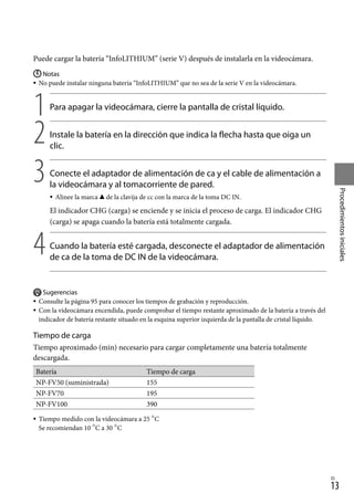 13
Procedimientos
iniciales
ES
Puede cargar la batería “InfoLITHIUM” (serie V) después de instalarla en la videocámara.
Notas
No puede instalar ninguna batería “InfoLITHIUM” que no sea de la serie V en la videocámara.
1		
Para apagar la videocámara, cierre la pantalla de cristal líquido.
2		
Instale la batería en la dirección que indica la flecha hasta que oiga un
clic.
3		
Conecte el adaptador de alimentación de ca y el cable de alimentación a
la videocámara y al tomacorriente de pared.
Alinee la marca  de la clavija de cc con la marca de la toma DC IN.
El indicador CHG (carga) se enciende y se inicia el proceso de carga. El indicador CHG
(carga) se apaga cuando la batería está totalmente cargada.
4		
Cuando la batería esté cargada, desconecte el adaptador de alimentación
de ca de la toma de DC IN de la videocámara.
Sugerencias
Consulte la página 95 para conocer los tiempos de grabación y reproducción.
Con la videocámara encendida, puede comprobar el tiempo restante aproximado de la batería a través del
indicador de batería restante situado en la esquina superior izquierda de la pantalla de cristal líquido.
Tiempo de carga
Tiempo aproximado (min) necesario para cargar completamente una batería totalmente
descargada.
Batería Tiempo de carga
NP-FV50 (suministrada) 155
NP-FV70 195
NP-FV100 390
Tiempo medido con la videocámara a 25 C
Se recomiendan 10 C a 30 C







 