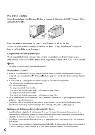 14
ES
Para extraer la batería
Cierre la pantalla de cristal líquido. Deslice la palanca de liberación de BATT (batería) () y
retire la batería ().
Para usar un tomacorriente de pared como fuente de alimentación
Realice las mismas conexiones que se indican en “Paso 1: Carga de la batería”. Aunque la
batería esté instalada, no se descargará.
Carga de la batería en el extranjero
Puede cargar la batería en cualquier país o región con el adaptador de alimentación de ca
suministrado con la videocámara dentro de un rango de ca de entre 100 V y 240 V 50 Hz/60 Hz
Notas
No utilice un transformador de voltaje electrónico.
Notas sobre la batería
Antes de extraer la batería o el adaptador de alimentación de ca cierre la pantalla de cristal líquido y
compruebe que los indicadores (Película)/ (Foto) (pág. 21) y el indicador de acceso (pág. 19) estén
apagados.
El indicador CHG (carga) parpadea durante la carga en las condiciones siguientes:
La batería no está conectada correctamente.
La batería está dañada.
La temperatura de la batería es baja.
Extraiga la batería de la videocámara y póngala en un lugar cálido.
La temperatura de la batería es alta.
Extraiga la batería de la videocámara y póngala en un lugar frío.
No recomendamos el uso de una batería NP-FV30 en esta videocámara, ya que sólo permite tiempos de
grabación y reproducción cortos.
En el ajuste predeterminado, la alimentación se apaga automáticamente si no utiliza la videocámara
durante unos 5 minuto, para ahorrar energía de la batería ([APAGADO AUTO], pág. 82).
Notas acerca del adaptador de alimentación de ca
Cuando utilice el adaptador de alimentación de ca use el tomacorriente de pared más cercano. Si se
produce alguna falla de funcionamiento mientras utiliza la videocámara, desconecte inmediatamente el
adaptador de alimentación de ca del tomacorriente de pared.
No coloque el adaptador de alimentación de ca en lugares estrechos, como por ejemplo entre una pared
y un mueble.
No provoque un cortocircuito en la clavija de cc del adaptador de alimentación de ca ni en el terminal de
la batería con ningún objeto metálico. Si lo hace, puede ocasionar una falla de funcionamiento.













 