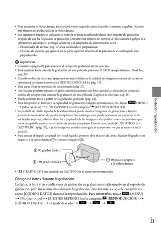 23
Grabación/reproducción
ES
Tras encender la videocámara, esta tardará varios segundo antes de poder comenzar a grabar. Durante
este tiempo, no podrá utilizar la videocámara.
Los siguientes estados se indicarán si todavía se están escribiendo datos en el soporte de grabación
después de que ha finalizado la grabación. Durante este tiempo, no someta la videocámara a golpes ni a
vibraciones, ni tampoco extraiga la batería o el adaptador de alimentación de ca
El indicador de acceso (pág. 19) está encendido o parpadeando
El icono de soporte que aparece en la parte superior derecha de la pantalla de cristal líquido está
parpadeando
Sugerencias
Consulte la página 96 para conocer el tiempo de grabación de las películas.
Para capturar fotos durante la grabación de una película, presione PHOTO completamente (Dual Rec,
pág. 29).
Cuando se detecte una cara, aparecerá un marco blanco y la calidad de imagen alrededor de la cara se
optimizará de manera automática ([DETECCIÓN CARA], pág. 71).
Para especificar la prioridad de cara, tóquela (pág. 27).
En el ajuste predeterminado, se graba automáticamente una foto cuando la videocámara detecta la
sonrisa de una persona durante la grabación de una película (Captura de sonrisas, pág. 28).
Puede capturar fotos a partir de las películas grabadas (pág. 44).
Para comprobar el tiempo y la capacidad de grabación restantes aproximados, etc., toque (MENU)
 [Mostrar otros]  [INFO SOPORTE] (en la categoría [GESTIÓN SOPORTE]).
La pantalla de cristal líquido de la videocámara puede mostrar imágenes de grabación en toda la
pantalla (visualización de píxeles completos). Sin embargo, esto puede ocasionar un leve recorte de
los bordes superior, inferior, derecho e izquierdo de las imágenes al reproducirlas en un televisor que
no es compatible con la visualización de píxeles completos. En este caso, ajuste [GUÍA FOTOG.] en
[ACTIVADO] (pág. 70), y grabe imágenes usando como guía el marco externo que se muestra en la
pantalla.
Para ajustar el ángulo del panel de cristal líquido, primero abra el panel de cristal líquido 90 grados con
respecto a la videocámara () y ajuste el ángulo ().
[ STEADYSHOT] está ajustado en [ACTIVO] en el ajuste predeterminado.
Código de datos durante la grabación
La fecha, la hora y las condiciones de grabación se graban automáticamente en el soporte de
grabación, pero no se muestran durante la grabación. No obstante, es posible consultarlos
como [CÓDIGO DATOS] durante la reproducción. Para mostrarlos, toque (MENU)
 [Mostrar otros]  [AJUSTES REPROD.] (en la categoría [REPRODUCCIÓN]) 
[CÓDIGO DATOS]  el ajuste deseado    .















 90 grados (máx.)
 180 grados (máx.)
 
90 grados respecto
a la videocámara
 