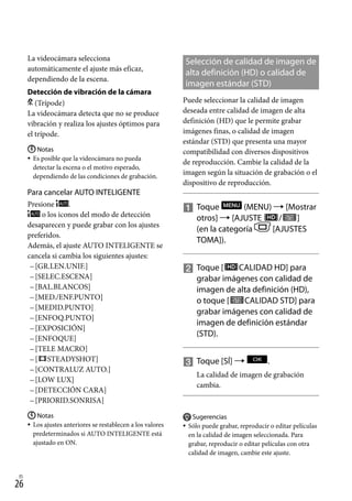 26
ES
La videocámara selecciona
automáticamente el ajuste más eficaz,
dependiendo de la escena.
Detección de vibración de la cámara
(Trípode)
La videocámara detecta que no se produce
vibración y realiza los ajustes óptimos para
el trípode.
Notas
Es posible que la videocámara no pueda
detectar la escena o el motivo esperado,
dependiendo de las condiciones de grabación.
Para cancelar AUTO INTELIGENTE
Presione .
o los iconos del modo de detección
desaparecen y puede grabar con los ajustes
preferidos.
Además, el ajuste AUTO INTELIGENTE se
cancela si cambia los siguientes ajustes:
[GR.LEN.UNIF.]
[SELEC.ESCENA]
[BAL.BLANCOS]
[MED./ENF.PUNTO]
[MEDID.PUNTO]
[ENFOQ.PUNTO]
[EXPOSICIÓN]
[ENFOQUE]
[TELE MACRO]
[ STEADYSHOT]
[CONTRALUZ AUTO.]
[LOW LUX]
[DETECCIÓN CARA]
[PRIORID.SONRISA]
Notas
Los ajustes anteriores se restablecen a los valores
predeterminados si AUTO INTELIGENTE está
ajustado en ON.


















Selección de calidad de imagen de
alta definición (HD) o calidad de
imagen estándar (STD)
Puede seleccionar la calidad de imagen
deseada entre calidad de imagen de alta
definición (HD) que le permite grabar
imágenes finas, o calidad de imagen
estándar (STD) que presenta una mayor
compatibilidad con diversos dispositivos
de reproducción. Cambie la calidad de la
imagen según la situación de grabación o el
dispositivo de reproducción.

		
Toque (MENU)  [Mostrar
otros]  [AJUSTE / ]
(en la categoría [AJUSTES
TOMA]).

		
Toque [ CALIDAD HD] para
grabar imágenes con calidad de
imagen de alta definición (HD),
o toque [ CALIDAD STD] para
grabar imágenes con calidad de
imagen de definición estándar
(STD).

		
Toque [SÍ]  .
La calidad de imagen de grabación
cambia.
Sugerencias
Sólo puede grabar, reproducir o editar películas
en la calidad de imagen seleccionada. Para
grabar, reproducir o editar películas con otra
calidad de imagen, cambie este ajuste.


 