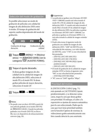 27
Grabación/reproducción
ES
Selección del modo de grabación
Es posible seleccionar un modo de
grabación de películas con calidad de
imagen de alta definición (HD) entre
4 niveles. El tiempo de grabación del
soporte cambia dependiendo del modo de
grabación.

		
Toque (MENU)  [Mostrar
otros]  [ MODO GRAB.] (en la
categoría [AJUSTES TOMA]).

		
Toque el ajuste deseado.
Si desea grabar imágenes de alta
calidad con la calidad de imagen de
alta definición (HD), seleccione el
modo FX o el modo FH. Si desea
grabar películas de mayor duración,
seleccione el modo LP.

		
Toque  .
Notas
No puede crear un disco AVCHD a partir de
una película grabada con el modo [HD FX]
de [ MODO GRAB.]. Guarde las películas
grabadas con el modo [HD FX] en discos
Blu-ray o en dispositivos de almacenamiento
externos (pág. 50).


Sugerencias
Las películas se graban con el formato AVCHD
1920  1080/60i cuando está seleccionado el
modo FX o FH de calidad de imagen de alta
definición (HD). Y cuando está seleccionado el
modo HQ o el modo LP de calidad de imagen
de alta definición (HD), las películas se graban
en el formato AVCHD 1440  1080/60i. Las
películas se graban en el formato MPEG-2 si
está seleccionada la calidad de imagen estándar
(STD).
Puede seleccionar el siguiente modo de
grabación con calidad de imagen de alta
definición (HD). “24M” de [HD FX] es la
velocidad de bits máxima, y un valor distinto
de [HD FX], como “17M” es una velocidad de
bits promedio.
[HD FX] (AVC HD 24M (FX))
[HD FH] (AVC HD 17M (FH))
[HD HQ] (AVC HD 9M (HQ)) (ajuste
predeterminado)
[HD LP] (AVC HD 5M (LP))
El modo de grabación de la calidad de imagen
estándar (STD) se limita al siguiente valor.
“9M” es una velocidad de bits promedio.
[STD HQ] (STD 9M (HQ))
“M” como en “24M” significa “Mbps”.
Prioridad del motivo
Si [DETECCIÓN CARA] (pág. 71)
está ajustado en [ACTIVADO] (ajuste
predeterminado), y se detectan varias
caras, toque la cara que desea grabar
con prioridad. El enfoque, el color y la
exposición se ajustan de manera automática
para la cara seleccionada. Dado que la
cara que tocó tiene prioridad también
con la función Captura de sonrisas, la
videocámara graba automáticamente una
foto cuando detecta la cara sonriente.










Grabación de alta
calidad
Grabación de larga
duración
 
