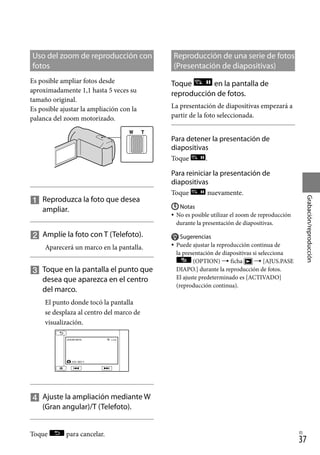 37
Grabación/reproducción
ES
Uso del zoom de reproducción con
fotos
Es posible ampliar fotos desde
aproximadamente 1,1 hasta 5 veces su
tamaño original.
Es posible ajustar la ampliación con la
palanca del zoom motorizado.

		
Reproduzca la foto que desea
ampliar.

		
Amplíe la foto con T (Telefoto).
Aparecerá un marco en la pantalla.

		
Toque en la pantalla el punto que
desea que aparezca en el centro
del marco.
El punto donde tocó la pantalla
se desplaza al centro del marco de
visualización.

		
Ajuste la ampliación mediante W
(Gran angular)/T (Telefoto).
Toque para cancelar.
Reproducción de una serie de fotos
(Presentación de diapositivas)
Toque en la pantalla de
reproducción de fotos.
La presentación de diapositivas empezará a
partir de la foto seleccionada.
Para detener la presentación de
diapositivas
Toque .
Para reiniciar la presentación de
diapositivas
Toque nuevamente.
Notas
No es posible utilizar el zoom de reproducción
durante la presentación de diapositivas.
Sugerencias
Puede ajustar la reproducción continua de
la presentación de diapositivas si selecciona
(OPTION)  ficha  [AJUS.PASE
DIAPO.] durante la reproducción de fotos.
El ajuste predeterminado es [ACTIVADO]
(reproducción continua).




 