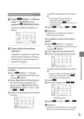 49
Uso
correcto
de
la
videocámara
ES
Reproducción de la playlist
	Toque (MENU)  [Mostrar
otros]  [PLAYLIST] (en la
categoría [REPRODUCCIÓN]).
Aparecen las películas añadidas a la
playlist.

		
Toque la película que desee
reproducir.
La playlist se reproducirá a partir de la
película seleccionada hasta el final y, a
continuación, se volverá a mostrar la
pantalla de la playlist.
Para borrar las películas innecesarias de
la playlist
	Toque (MENU)  [Mostrar
otros]  [EDICIÓN PLAYLIST] (en la
categoría [EDIT]).
	Toque [ BORRAR]/[ BORRAR].
	 Para borrar todas las películas de la
playlist, toque [ BORRAR TODO]/
[ BORRAR TODO]  [SÍ]  [SÍ]
  .
	Seleccione la película que desee eliminar
de la lista.
	 La película seleccionada tiene la marca
.
Mantenga presionada la imagen en
la pantalla de cristal líquido para
confirmarla. Toque para volver a la
pantalla anterior.
	Toque  [SÍ]   .
Sugerencias
Aunque borre una película de la playlist, la
película original no se borra.
Para modificar el orden interno de la
playlist
	Toque (MENU)  [Mostrar
otros]  [EDICIÓN PLAYLIST] (en la
categoría [EDIT]).
	Toque [ MOVER]/[ MOVER].
	Seleccione la película que desea mover.
	 La película seleccionada tiene la marca
.
Toque la imagen en la pantalla de cristal
líquido para confirmarla. Toque
para volver a la pantalla anterior.
	Toque .
	Seleccione el destino con / .
	Toque  [SÍ]   .
Sugerencias
Si selecciona varias películas, éstas se moverán
siguiendo el orden de aparición en la playlist.






Barra de destino
 