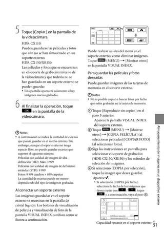 51
Almacenamiento
de
imágenes
en
un
dispositivo
externo
ES
5		
Toque [Copiar.] en la pantalla de
la videocámara.
HDR-CX110:
Pueden guardarse las películas y fotos
que aún no se han almacenado en un
soporte externo.
HDR-CX150/XR150:
Las películas y fotos que se encuentran
en el soporte de grabación interno de
la videocámara y que todavía no se
han guardado en un soporte externo se
pueden guardar.
Esta pantalla aparecerá solamente si hay
imágenes nuevas grabadas.
6		
Al finalizar la operación, toque
en la pantalla de la
videocámara.
Notas
A continuación se indica la cantidad de escenas
que puede guardar en el medio externo. Sin
embargo, aunque el soporte externo tenga
espacio libre, no puede guardar escenas que
superen el siguiente número.
Películas con calidad de imagen de alta
definición (HD): Máx. 3 999
Películas con calidad de imagen de definición
estándar (STD): 9 999
Fotos: 9 999 cuadros × 899 carpetas
La cantidad de escenas puede ser menor
dependiendo del tipo de imágenes grabadas.
Al conectar un soporte externo
Las imágenes guardadas en el soporte
externo se muestran en la pantalla de
cristal líquido. Los botones de visualización
de película y visualización de foto de la
pantalla VISUAL INDEX cambian como se
ilustra a continuación.



Puede realizar ajustes del menú en el
soporte externo, como eliminar imágenes.
Toque (MENU)  [Mostrar otros]
en la pantalla VISUAL INDEX.
Para guardar las películas y fotos
deseadas
Puede guardar imágenes de las tarjetas de
memoria en el soporte externo.
Notas
No es posible copiar o buscar fotos por fecha
que estén grabadas en la tarjeta de memoria.
	Toque [Reproducir sin copiar.] en el
paso 5 anterior.
Aparece la pantalla VISUAL INDEX
del soporte externo.
	Toque (MENU)  [Mostrar
otros]  [COPIA PELÍCULA] (al
seleccionar películas)/[COPIAR FOTO]
(al seleccionar fotos).
	Siga las instrucciones en pantalla para
seleccionar el soporte de grabación
(HDR-CX150/XR150) y los métodos de
selección de imágenes.
	Si seleccionó [COPIA por selección],
toque la imagen que desea guardar.
Aparece .
Si seleccionó [COPIA por fecha],
seleccione la fecha de las imágenes que
desea copiar con / , toque
y, a continuación, vaya al paso .



Capacidad restante en el soporte externo
 