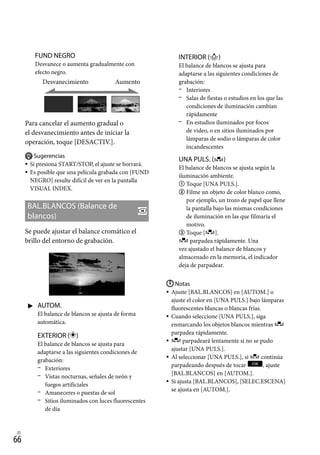 66
ES
FUND NEGRO
Desvanece o aumenta gradualmente con
efecto negro.
Desvanecimiento Aumento
Para cancelar el aumento gradual o
el desvanecimiento antes de iniciar la
operación, toque [DESACTIV.].
Sugerencias
Si presiona START/STOP, el ajuste se borrará.
Es posible que una película grabada con [FUND
NEGRO] resulte difícil de ver en la pantalla
VISUAL INDEX.
BAL.BLANCOS (Balance de
blancos)
Se puede ajustar el balance cromático el
brillo del entorno de grabación.
 AUTOM.
El balance de blancos se ajusta de forma
automática.
EXTERIOR ( )
El balance de blancos se ajusta para
adaptarse a las siguientes condiciones de
grabación:
	 Exteriores
	 Vistas nocturnas, señales de neón y
fuegos artificiales
	 Amaneceres o puestas de sol
	 Sitios iluminados con luces fluorescentes
de día



INTERIOR ()
El balance de blancos se ajusta para
adaptarse a las siguientes condiciones de
grabación:
	 Interiores
	 Salas de fiestas o estudios en los que las
condiciones de iluminación cambian
rápidamente
	 En estudios iluminados por focos
de video, o en sitios iluminados por
lámparas de sodio o lámparas de color
incandescentes
UNA PULS. ( )
El balance de blancos se ajusta según la
iluminación ambiente.
	Toque [UNA PULS.].
	Filme un objeto de color blanco como,
por ejemplo, un trozo de papel que llene
la pantalla bajo las mismas condiciones
de iluminación en las que filmaría el
motivo.
	Toque [ ].
parpadea rápidamente. Una
vez ajustado el balance de blancos y
almacenado en la memoria, el indicador
deja de parpadear.
Notas
Ajuste [BAL.BLANCOS] en [AUTOM.] o
ajuste el color en [UNA PULS.] bajo lámparas
fluorescentes blancas o blancas frías.
Cuando seleccione [UNA PULS.], siga
enmarcando los objetos blancos mientras
parpadea rápidamente.
parpadeará lentamente si no se pudo
ajustar [UNA PULS.].
Al seleccionar [UNA PULS.], si continúa
parpadeando después de tocar , ajuste
[BAL.BLANCOS] en [AUTOM.].
Si ajusta [BAL.BLANCOS], [SELEC.ESCENA]
se ajusta en [AUTOM.].






 