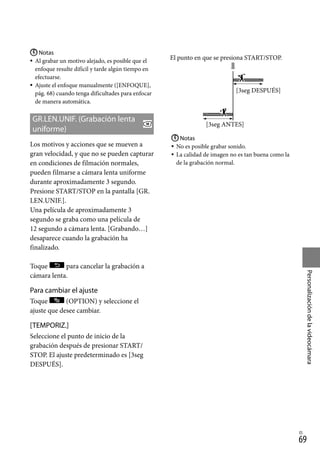 69
Personalización
de
la
videocámara
ES
Notas
Al grabar un motivo alejado, es posible que el
enfoque resulte difícil y tarde algún tiempo en
efectuarse.
Ajuste el enfoque manualmente ([ENFOQUE],
pág. 68) cuando tenga dificultades para enfocar
de manera automática.
GR.LEN.UNIF. (Grabación lenta
uniforme)
Los motivos y acciones que se mueven a
gran velocidad, y que no se pueden capturar
en condiciones de filmación normales,
pueden filmarse a cámara lenta uniforme
durante aproximadamente 3 segundo.
Presione START/STOP en la pantalla [GR.
LEN.UNIF.].
Una película de aproximadamente 3
segundo se graba como una película de
12 segundo a cámara lenta. [Grabando…]
desaparece cuando la grabación ha
finalizado.
Toque para cancelar la grabación a
cámara lenta.
Para cambiar el ajuste
Toque (OPTION) y seleccione el
ajuste que desee cambiar.
[TEMPORIZ.]
Seleccione el punto de inicio de la
grabación después de presionar START/
STOP. El ajuste predeterminado es [3seg
DESPUÉS].



Notas
No es posible grabar sonido.
La calidad de imagen no es tan buena como la
de la grabación normal.



El punto en que se presiona START/STOP.
[3seg DESPUÉS]
[3seg ANTES]
 