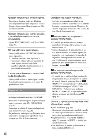 88
ES
Aparecen franjas negras en las imágenes.
Esto ocurre al grabar imágenes debajo de
una lámpara fluorescente, lámpara de sodio o
lámpara de mercurio. No se trata de una falla
de funcionamiento.
Aparecen franjas negras cuando se graba
la pantalla de un televisor o de una
computadora.
Ajuste [ STEADYSHOT] en [DESACTIV.]
(pág. 70).
[NIV LUZ LCD] no se puede ajustar.
No es posible ajustar [NIV LUZ LCD] en los
casos siguientes:
Cuando el panel de cristal líquido de la
videocámara está cerrado con la pantalla de
cristal líquido mirando hacia fuera.
Cuando el adaptador de alimentación de ca
suministra la alimentación.
El aumento cambia cuando se cambia el
modo de grabación.
No es posible utilizar el zoom digital cuando
la videocámara se encuentra en el modo de
grabación de fotos.
Reproducción
Las imágenes no se pueden reproducir.
Seleccione el tipo de soporte de grabación que
desea reproducir (pág. 17). (HDR-CX150/
XR150)
Seleccione la calidad de imagen de la película
que desea reproducir (pág. 26).
Es posible que las imágenes grabadas en otros
dispositivos no se puedan reproducir. No se
trata de una falla de funcionamiento.









Las fotos no se pueden reproducir.
Las fotos no se podrán reproducir si ha
modificado archivos o carpetas, o si ha editado
los datos en una computadora. (El nombre del
archivo parpadeará en ese caso.) No se trata de
una falla de funcionamiento.
se muestra en una imagen en la
pantalla VISUAL INDEX.
Es posible que aparezca en una imagen
grabada en otro dispositivo, editada en una
computadora, etc.
Extrajo el adaptador de alimentación de ca
o la batería mientras el icono de soporte de
grabación en la esquina superior derecha de
la pantalla estaba parpadeando o antes de
que el indicador de acceso se apagase tras la
grabación. Esto puede dañar los datos de la
imagen y aparece .
se muestra en una imagen en la
pantalla VISUAL INDEX.
Es posible que el archivo de base de datos de
imágenes esté dañado. Compruebe el archivo
de base de datos de imágenes al tocar
(MENU)  [Mostrar otros]  [REP.ARCH.
BD.IM.] (en la categoría [GESTIÓN
SOPORTE])  el soporte de grabación
(HDR-CX150/XR150). Si sigue apareciendo,
elimine la imagen que tiene la marca
(pág. 41).
Durante la reproducción no se oye nada o
sólo un ligero sonido.
Suba el volumen (pág. 32).
No se emite ningún sonido cuando la pantalla
de cristal líquido está cerrada mirando hacia
fuera. Abra la pantalla de cristal líquido.
Si grabó el sonido con [NIVEL REFMIC]
(pág. 72) ajustado en [BAJO], es posible que
resulte difícil oírlo.
Los sonidos no se pueden grabar mientras
filma con [GR.LEN.UNIF.].








 