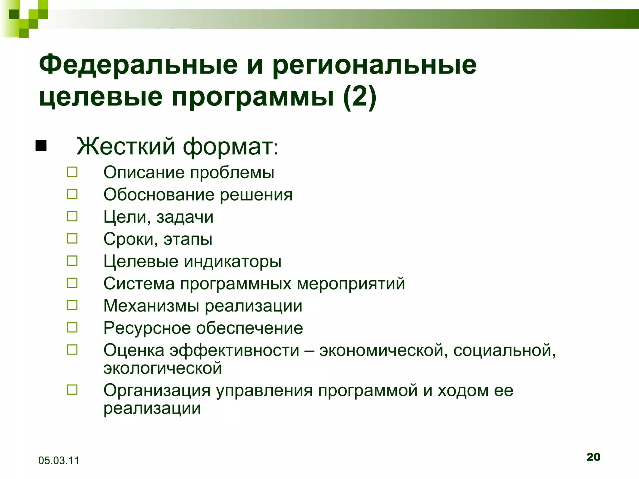 Федеральные и региональные целевые программы (2) Жесткий формат : Описание проблемы Обоснование решения Цели, задачи Сроки, этапы Целевые индикаторы Си c тема программных мероприятий Механизмы реализации Ресурсное обеспечение Оценка эффективности – экономической, социальной, экологической Организация управления программой и ходом ее реализации 05.03.11 