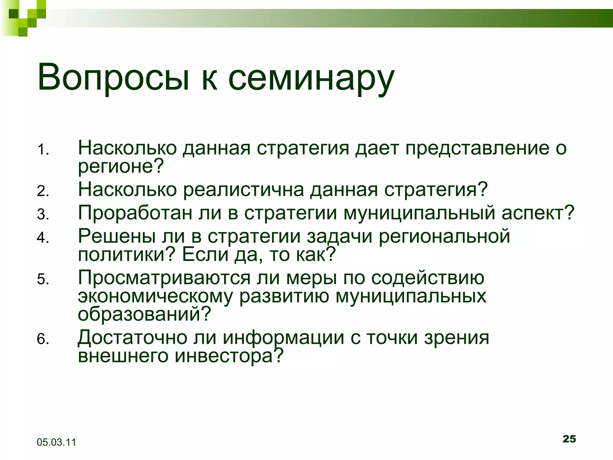 Вопросы к семинару Насколько данная стратегия дает представление о регионе? Насколько реалистична данная стратегия? Проработан ли в стратегии муниципальный аспект? Решены ли в стратегии задачи региональной политики? Если да, то как? Просматриваются ли меры по содействию экономическому развитию муниципальных образований? Достаточно ли информации с точки зрения внешнего инвестора? 05.03.11 