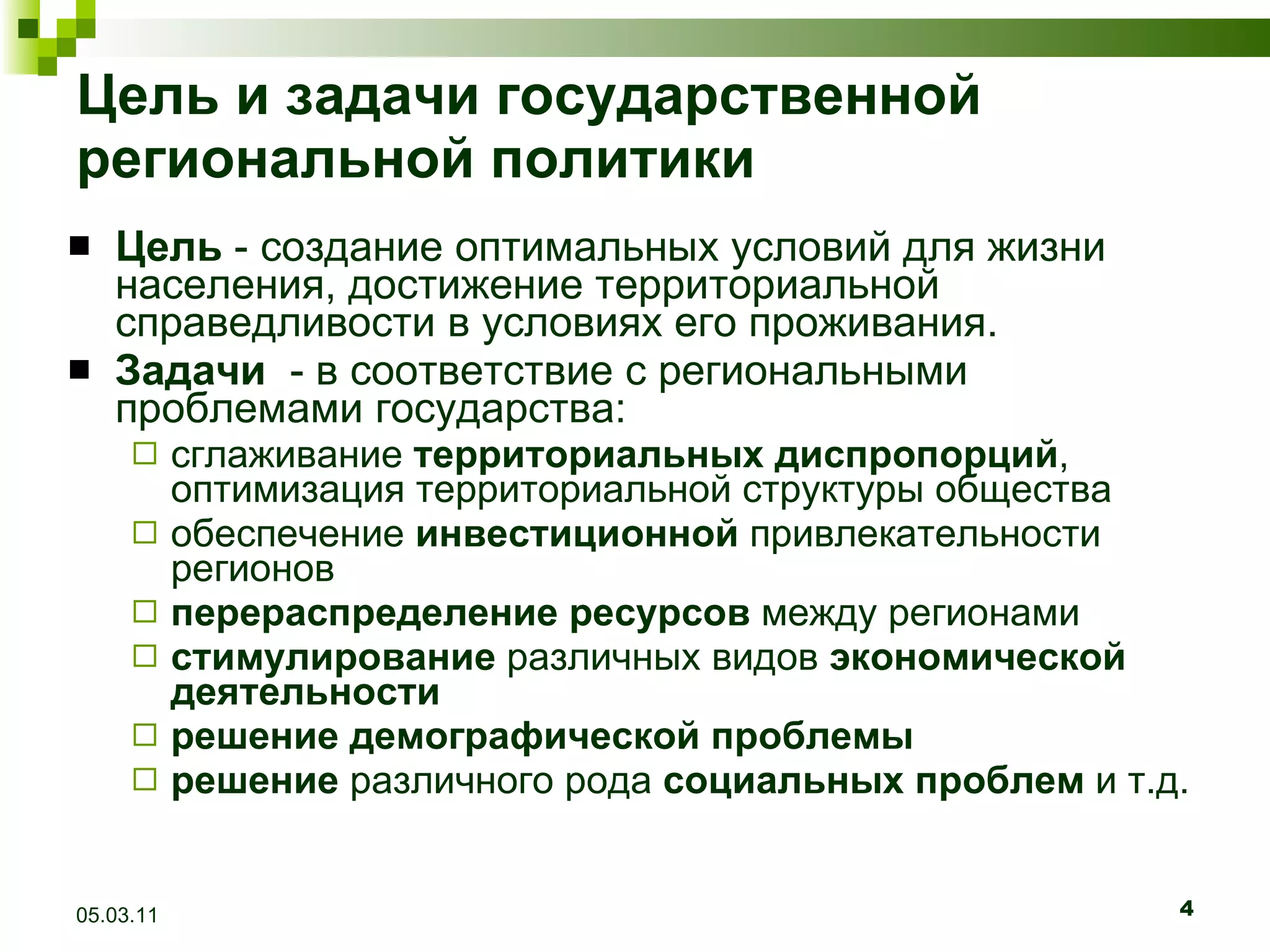 Цель и задачи государственной региональной политики Цель  - создание оптимальных условий для жизни населения, достижение территориальной справедливости в условиях его проживания. Задачи   - в соответствие с региональными проблемами государства: сглаживание  территориальных диспропорций , оптимизация территориальной структуры общества обеспечение  инвестиционной  привлекательности регионов перераспределение ресурсов  между регионами стимулирование  различных видов  экономической деятельности решение демографической проблемы решение  различного рода  социальных проблем  и т.д. 05.03.11 