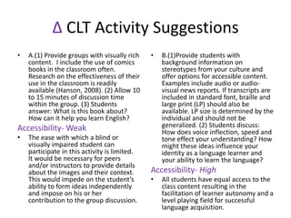∆ CLT Activity Suggestions
• A.(1) Provide groups with visually rich
content. I include the use of comics
books in the classroom often.
Research on the effectiveness of their
use in the classroom is readily
available (Hanson, 2008). (2) Allow 10
to 15 minutes of discussion time
within the group. (3) Students
answer: What is this book about?
How can it help you learn English?
Accessibility- Weak
• The ease with which a blind or
visually impaired student can
participate in this activity is limited.
It would be necessary for peers
and/or instructors to provide details
about the images and their context.
This would impede on the student’s
ability to form ideas independently
and impose on his or her
contribution to the group discussion.
• B.(1)Provide students with
background information on
stereotypes from your culture and
offer options for accessible content.
Examples include audio or audio-
visual news reports. If transcripts are
included in standard font, braille and
large print (LP) should also be
available. LP size is determined by the
individual and should not be
generalized. (2) Students discuss:
How does voice inflection, speed and
tone effect your understanding? How
might these ideas influence your
identity as a language learner and
your ability to learn the language?
Accessibility- High
• All students have equal access to the
class content resulting in the
facilitation of learner autonomy and a
level playing field for successful
language acquisition.
 