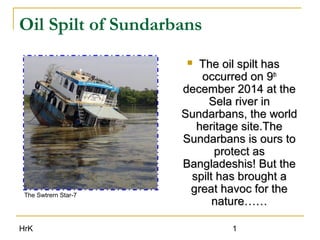 HrK 1
Oil Spilt of Sundarbans
 The oil spilt hasThe oil spilt has
occurred on 9occurred on 9thth
december 2014 at thedecember 2014 at the
Sela river inSela river in
Sundarbans, the worldSundarbans, the world
heritage site.Theheritage site.The
Sundarbans is ours toSundarbans is ours to
protect asprotect as
Bangladeshis! But theBangladeshis! But the
spilt has brought aspilt has brought a
great havoc for thegreat havoc for the
nature……nature……
The Swtrern Star-7
 