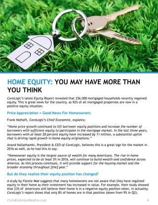 HOME EQUITY: YOU MAY HAVE MORE THAN
YOU THINK
ChrisBJohnsonRealtor.com 4
CoreLogic’s latest Equity Report revealed that 256,000 mortgaged households recently regained
equity. This is great news for the country, as 92% of all mortgaged properties are now in a
positive equity situation.
Price Appreciation = Good News For Homeowners
Frank Nothaft, CoreLogic’s Chief Economist, explains:
“Home price growth continued to lift borrower equity positions and increase the number of
borrowers with sufficient equity to participate in the mortgage market. In the last three years,
borrowers with at least 20 percent equity have increased by 11 million, a substantial uptick
that is driving rapid growth in home equity originations.”
Anand Nallathambi, President & CEO of CoreLogic, believes this is a great sign for the market in
2016 as well, as he had this to say:
“Homeowner equity is the largest source of wealth for many Americans. The rise in home
prices, expected to be at least 5% in 2016, will continue to build wealth and confidence across
America. As this process continues, it will provide support for the housing market and the
broader economy throughout [the] year.”
But do they realize their equity position has changed?
A study by Fannie Mae suggests that many homeowners are not aware that they have regained
equity in their home as their investment has increased in value. For example, their study showed
that 23% of Americans still believe their home is in a negative equity position when, in actuality,
CoreLogic’s report shows that only 8% of homes are in that position (down from 9% in Q2).
 